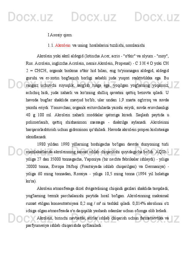 I.Asosiy qism.
1.1.  Akrole i n   va uning  hosilalarini tuzilishi, nomlanishi
Akrolein yoki akril aldegid (lotincha Acer, acris - "o'tkir" va olyum - "moy",
Rus. Acrolein, inglizcha Acrolein, nemis Akrolein, Propenal) - C 3 H 4 O yoki CH
2   =   CHCH,   organik   birikma   o'tkir   hid   bilan,   eng   to'yinmagan   aldegid,   aldegid
guruhi   va   er-xotin   bog'lanish   borligi   sababli   juda   yuqori   reaktivlikka   ega.   Bu
rangsiz   uchuvchi   suyuqlik,   sarg'ish   tusga   ega,   yoqilgan   yog'larning   yoqimsiz,
achchiq   hidi,   juda   zaharli   va   ko'zning   shilliq   qavatini   qattiq   bezovta   qiladi.   U
havoda   bug'lar   shaklida   mavjud   bo'lib,   ular   undan   1,9   marta   og'irroq   va   suvda
yaxshi eriydi. Yonuvchan; organik erituvchilarda yaxshi eriydi; suvda eruvchanligi
40   g   100   ml.   Akrolein   zaharli   moddalar   qatoriga   kiradi.   Saqlash   paytida   u
polimerlanib,   qattiq   shishasimon   massaga   -   diakrilga   aylanadi.   Akroleinni
barqarorlashtirish uchun gidroxinon qo'shiladi. Havoda akrolein propen kislotasiga
oksidlanadi.
1980   yildan   1990   yillarning   boshigacha   bo'lgan   davrda   dunyoning   turli
mamlakatlarida akroleinning sanoat ishlab chiqarilishi quyidagicha bo'ldi: AQSh -
yiliga 27 dan 35000 tonnagacha, Yaponiya (bir nechta fabrikalar ishlaydi) - yiliga
20000   tonna,   Evropa   Ittifoqi   (Frantsiyada   ishlab   chiqarilgan)   va   Germaniya)   -
yiliga   60   ming   tonnadan,   Rossiya   -   yiliga   10,5   ming   tonna   (1994   yil   holatiga
ko'ra).
Akrolein atmosferaga dizel dvigatelining chiqindi gazlari shaklida tarqaladi;
yog'larning   termik   parchalanishi   paytida   hosil   bo'lgan.   Akroleinning   maksimal
ruxsat  etilgan konsentratsiyasi  0,2 mg /  m³ ni tashkil  qiladi. 0,014% akrolinni  o'z
ichiga olgan atmosferada o'n daqiqalik yashash odamlar uchun o'limga olib keladi.
Akrolein,  birinchi   navbatda,  atirlar   ishlab  chiqarish  uchun  farmatsevtika   va
parfyumeriya ishlab chiqarishda qo'llaniladi. 
