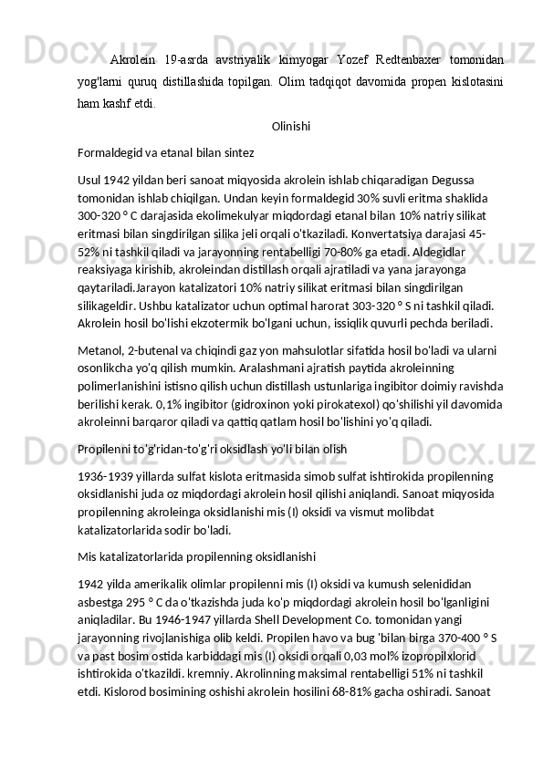 Akrolein   19-asrda   avstriyalik   kimyogar   Yozef   Redtenbaxer   tomonidan
yog'larni   quruq   distillashida   topilgan.   Olim   tadqiqot   davomida   propen   kislotasini
ham kashf etdi.
Olinishi
Formaldegid va etanal bilan sintez
Usul 1942 yildan beri sanoat miqyosida akrolein ishlab chiqaradigan Degussa 
tomonidan ishlab chiqilgan. Undan keyin formaldegid 30% suvli eritma shaklida 
300-320 ° C darajasida ekolimekulyar miqdordagi etanal bilan 10% natriy silikat 
eritmasi bilan singdirilgan silika jeli orqali o'tkaziladi. Konvertatsiya darajasi 45-
52% ni tashkil qiladi va jarayonning rentabelligi 70-80% ga etadi. Aldegidlar 
reaksiyaga kirishib, akroleindan distillash orqali ajratiladi va yana jarayonga 
qaytariladi.Jarayon katalizatori 10% natriy silikat eritmasi bilan singdirilgan 
silikageldir. Ushbu katalizator uchun optimal harorat 303-320 ° S ni tashkil qiladi. 
Akrolein hosil bo'lishi ekzotermik bo'lgani uchun, issiqlik quvurli pechda beriladi.
Metanol, 2-butenal va chiqindi gaz yon mahsulotlar sifatida hosil bo'ladi va ularni 
osonlikcha yo'q qilish mumkin. Aralashmani ajratish paytida akroleinning 
polimerlanishini istisno qilish uchun distillash ustunlariga ingibitor doimiy ravishda
berilishi kerak. 0,1% ingibitor (gidroxinon yoki pirokatexol) qo'shilishi yil davomida
akroleinni barqaror qiladi va qattiq qatlam hosil bo'lishini yo'q qiladi.
Propilenni to'g'ridan-to'g'ri oksidlash yo'li bilan olish
1936-1939 yillarda sulfat kislota eritmasida simob sulfat ishtirokida propilenning 
oksidlanishi juda oz miqdordagi akrolein hosil qilishi aniqlandi. Sanoat miqyosida 
propilenning akroleinga oksidlanishi mis (I) oksidi va vismut molibdat 
katalizatorlarida sodir bo'ladi.
Mis katalizatorlarida propilenning oksidlanishi
1942 yilda amerikalik olimlar propilenni mis (I) oksidi va kumush selenididan 
asbestga 295 ° C da o'tkazishda juda ko'p miqdordagi akrolein hosil bo'lganligini 
aniqladilar. Bu 1946-1947 yillarda Shell Development Co. tomonidan yangi 
jarayonning rivojlanishiga olib keldi. Propilen havo va bug 'bilan birga 370-400 ° S 
va past bosim ostida karbiddagi mis (I) oksidi orqali 0,03 mol% izopropilxlorid 
ishtirokida o'tkazildi. kremniy. Akrolinning maksimal rentabelligi 51% ni tashkil 
etdi. Kislorod bosimining oshishi akrolein hosilini 68-81% gacha oshiradi. Sanoat  