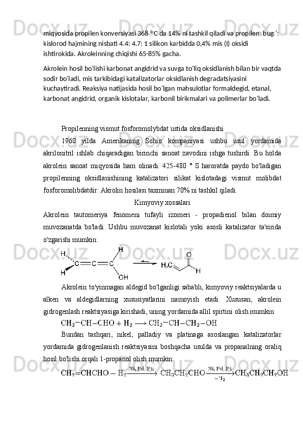 miqyosida propilen konversiyasi 368 ° C da 14% ni tashkil qiladi va propilen: bug ': 
kislorod hajmining nisbati 4.4: 4.7: 1 silikon karbidda 0,4% mis (I) oksidi 
ishtirokida. Akroleinning chiqishi 65-85% gacha.
Akrolein hosil bo'lishi karbonat angidrid va suvga to'liq oksidlanish bilan bir vaqtda
sodir bo'ladi, mis tarkibidagi katalizatorlar oksidlanish degradatsiyasini 
kuchaytiradi. Reaksiya natijasida hosil bo'lgan mahsulotlar formaldegid, etanal, 
karbonat angidrid, organik kislotalar, karbonil birikmalari va polimerlar bo'ladi.
Propilenning vismut fosforomolybdat ustida oksidlanishi
1960   yilda   Amerikaning   Sohio   kompaniyasi   ushbu   usul   yordamida
akrilonitril   ishlab   chiqaradigan   birinchi   sanoat   zavodini   ishga   tushirdi.   Bu   holda
akrolein   sanoat   miqyosida   ham   olinadi.   425-480   °   S   haroratda   paydo   bo'ladigan
propilenning   oksidlanishining   katalizatori   silikat   kislotadagi   vismut   molibdat
fosforomolibdatdir. Akrolin hosilasi taxminan 70% ni tashkil qiladi.
Kimyoviy xossalari
Akrolein   tautomeriya   fenomeni   tufayli   izomeri   -   propadienol   bilan   doimiy
muvozanatda   bo'ladi.   Ushbu   muvozanat   kislotali   yoki   asosli   katalizator   ta'sirida
o'zgarishi mumkin:
Akrolein to'yinmagan aldegid bo'lganligi sababli, kimyoviy reaktsiyalarda u
alken   va   aldegidlarning   xususiyatlarini   namoyish   etadi.   Xususan,   akrolein
gidrogenlash reaktsiyasiga kirishadi, uning yordamida allil spirtini olish mumkin
Bundan   tashqari,   nikel,   palladiy   va   platinaga   asoslangan   katalizatorlar
yordamida   gidrogenlanish   reaktsiyasini   boshqacha   usulda   va   propanalning   oraliq
hosil bo'lishi orqali 1-propanol olish mumkin: 