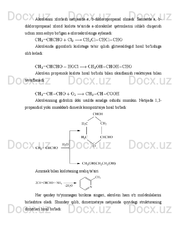Akroleinni   xlorlash   natijasida   a,   b-dikloropropanal   olinadi.   Sanoatda   a,   b-
dikloropropanal   xlorid   kislota   ta'sirida   a-xlorakrilat   qatronlarini   ishlab   chiqarish
uchun xom ashyo bo'lgan a-xloroakroleinga aylanadi:
Akroleinda   gipoxlorli   kislotaga   ta'sir   qilish   glitseraldegid   hosil   bo'lishiga
olib keladi:
Akrolein   propenoik   kislota   hosil   bo'lishi   bilan   oksidlanish   reaktsiyasi   bilan
tavsiflanadi:
Akroleinning   gidrolizi   ikki   usulda   amalga   oshishi   mumkin.   Natijada   1,3-
propandiol yoki murakkab dimerik kompozitsiya hosil bo'ladi:
Ammiak bilan kislotaning oraliq ta'siri
Har   qanday   to'yinmagan   birikma   singari,   akrolein   ham   o'z   molekulalarini
birlashtira   oladi.   Shunday   qilib,   dimerizatsiya   natijasida   quyidagi   strukturaning
dimerlari hosil bo'ladi: 