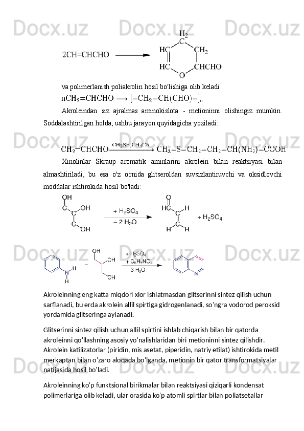 va polimerlanish poliakrolin hosil bo'lishiga olib keladi
Akroleindan   siz   ajralmas   aminokislota   -   metioninni   olishingiz   mumkin.
Soddalashtirilgan holda, ushbu jarayon quyidagicha yoziladi:
Xinolinlar   Skraup   aromatik   aminlarini   akrolein   bilan   reaktsiyasi   bilan
almashtiriladi,   bu   esa   o'z   o'rnida   glitseroldan   suvsizlantiruvchi   va   oksidlovchi
moddalar ishtirokida hosil bo'ladi:
Akroleinning eng katta miqdori xlor ishlatmasdan glitserinni sintez qilish uchun 
sarflanadi, bu erda akrolein allil spirtiga gidrogenlanadi, so'ngra vodorod peroksid 
yordamida glitseringa aylanadi.
Glitserinni sintez qilish uchun allil spirtini ishlab chiqarish bilan bir qatorda 
akroleinni qo'llashning asosiy yo'nalishlaridan biri metioninni sintez qilishdir. 
Akrolein katilizatorlar (piridin, mis asetat, piperidin, natriy etilat) ishtirokida metil 
merkaptan bilan o'zaro aloqada bo'lganda, metionin bir qator transformatsiyalar 
natijasida hosil bo'ladi.
Akroleinning ko'p funktsional birikmalar bilan reaktsiyasi qiziqarli kondensat 
polimerlariga olib keladi, ular orasida ko'p atomli spirtlar bilan poliatsetallar  