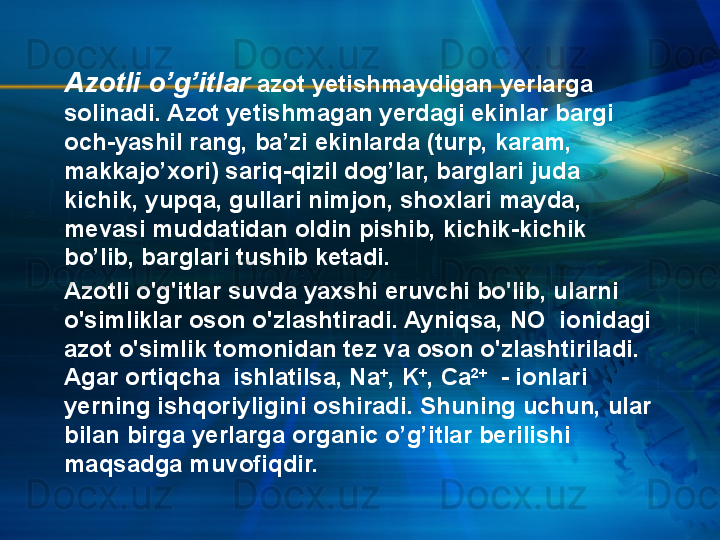 Azotli o’g’itlar  azot yetishmaydigan yerlarga 
solinadi. Azot yetishmagan yerdagi ekinlar bargi 
och-yashil rang, ba’zi ekinlarda (turp, karam, 
makkajo’xori) sariq-qizil dog’lar, barglari juda 
kichik, yupqa, gullari nimjon, shoxlari mayda, 
mevasi muddatidan oldin pishib, kichik-kichik 
bo’lib, barglari tushib ketadi.
Azotli o'g'itlar suvda yaxshi eruvchi bo'lib, ularni 
o'simliklar oson o'zlashtiradi. Ayniqsa, NO  ionidagi 
azot o'simlik tomonidan tez va oson o'zlashtiriladi. 
Agar ortiqcha  ishlatilsa, Na +
, K +
, Ca 2+
  - ionlari 
yerning ishqoriyligini oshiradi. Shuning uchun, ular 
bilan birga yerlarga organic o’g’itlar berilishi 
maqsadga muvofiqdir.   