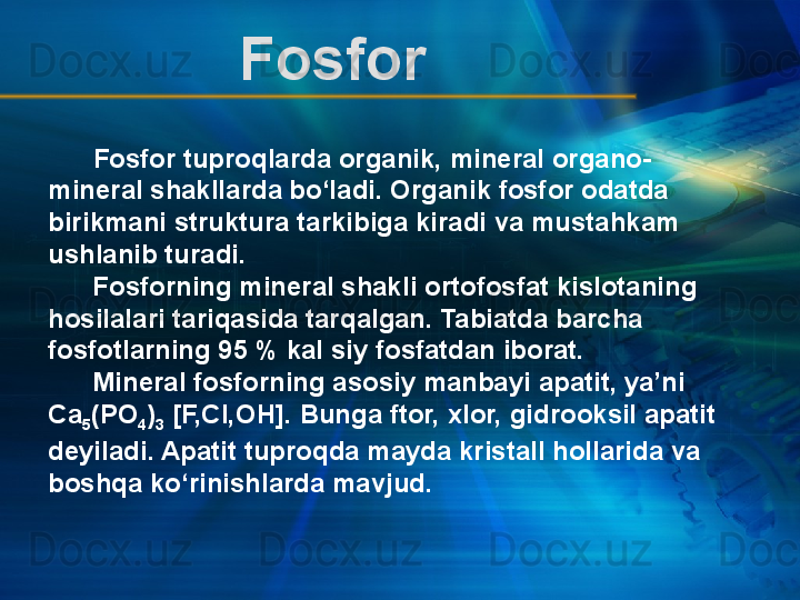        Fosfor tuproqlarda organik, mineral organo-
mineral shakllarda bo‘ladi. Organik fosfor odatda 
birikmani struktura tarkibiga kiradi va mustahkam 
ushlanib turadi.
      Fosforning mineral shakli ortofosfat kislotaning 
hosilalari tariqasida tarqalgan. Tabiatda barcha 
fosfotlarning 95 % kal siy fosfatdan iborat.
      Mineral fosforning asosiy manbayi apatit, ya’ni 
Ca
5 (PO
4 )
3  [F,Cl,OH]. Bunga ftor, xlor, gidrooksil apatit 
deyiladi. Apatit tuproqda mayda kristall hollarida va 
boshqa ko‘rinishlarda mavjud.  Fosfor  