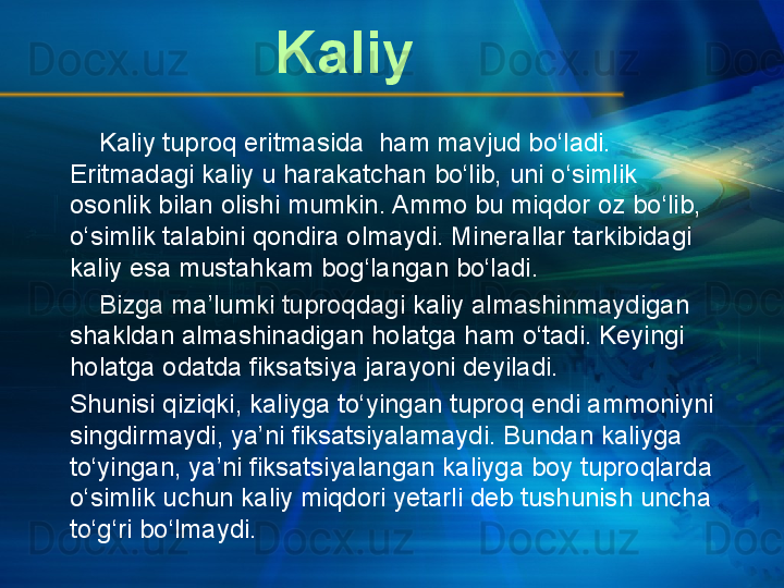      Kaliy tuproq eritmasida  ham mavjud bo‘ladi. 
Eritmadagi kaliy u harakatchan bo‘lib, uni o‘simlik 
osonlik bilan olishi mumkin. Ammo bu miqdor oz bo‘lib, 
o‘simlik talabini qondira olmaydi. Minerallar tarkibidagi 
kaliy esa mustahkam bog‘langan bo‘ladi.
     Bizga ma’lumki tuproqdagi kaliy almashinmaydigan 
shakldan almashinadigan holatga ham o‘tadi. Keyingi 
holatga odatda fiksatsiya jarayoni deyiladi.
Shunisi qiziqki, kaliyga to‘yingan tuproq endi ammoniyni 
singdirmaydi, ya’ni fiksatsiyalamaydi. Bundan kaliyga 
to‘yingan, ya’ni fiksatsiyalangan kaliyga boy tuproqlarda 
o‘simlik uchun kaliy miqdori yetarli deb tushunish uncha 
to‘g‘ri bo‘lmaydi. Kaliy 