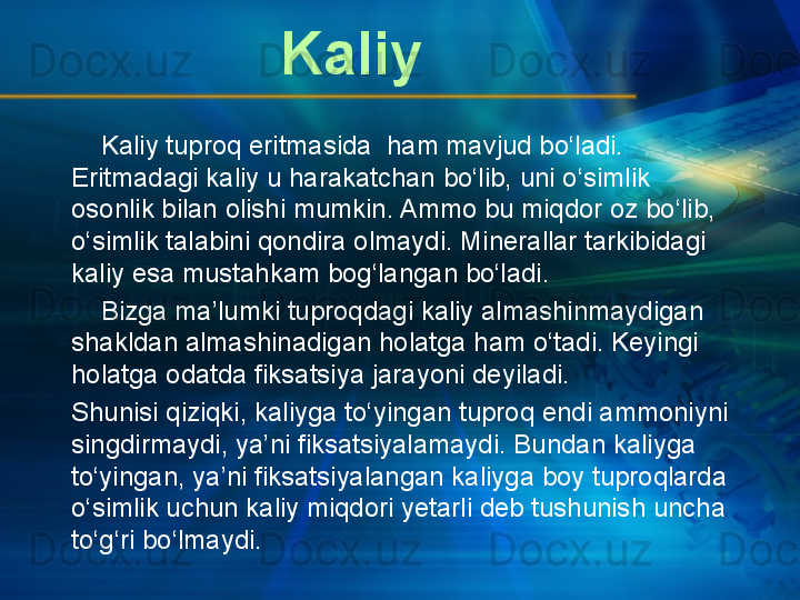 Kaliy tuproq eritmasida  ham mavjud bo‘ladi. 
Eritmadagi kaliy u harakatchan bo‘lib, uni o‘simlik 
osonlik bilan olishi mumkin. Ammo bu miqdor oz bo‘lib, 
o‘simlik talabini qondira olmaydi. Minerallar tarkibidagi 
kaliy esa mustahkam bog‘langan bo‘ladi.
     Bizga ma’lumki tuproqdagi kaliy almashinmaydigan 
shakldan almashinadigan holatga ham o‘tadi. Keyingi 
holatga odatda fiksatsiya jarayoni deyiladi.
Shunisi qiziqki, kaliyga to‘yingan tuproq endi ammoniyni 
singdirmaydi, ya’ni fiksatsiyalamaydi. Bundan kaliyga 
to‘yingan, ya’ni fiksatsiyalangan kaliyga boy tuproqlarda 
o‘simlik uchun kaliy miqdori yetarli deb tushunish uncha 
to‘g‘ri bo‘lmaydi. Kaliy
