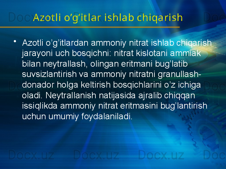 A zot li o’g’it lar ishlab chiqarish
•
Azotli o’g’itlardan ammoniy nitrat ishlab chiqarish 
jarayoni uch bosqichni: nitrat kislotani ammiak 
bilan neytrallash, olingan eritmani bug’latib 
suvsizlantirish va ammoniy nitratni granullash-
donador holga keltirish bosqichlarini o’z ichiga 
oladi. Neytrallanish natijasida ajralib chiqqan 
issiqlikda ammoniy nitrat eritmasini bug’lantirish 
uchun umumiy foydalaniladi. 