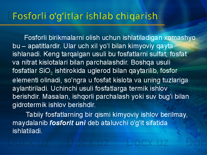 Fosforli o’g’it lar ishlab chiqarish
       Fosforli birikmalarni olish uchun ishlatiladigan xomashyo 
bu – apatitlardir. Ular uch xil yo’l bilan kimyoviy qayta 
ishlanadi. Keng tarqalgan usuli bu fosfatlarni sulfat, fosfat 
va nitrat kislotalari bilan parchalashdir. Boshqa usuli 
fosfatlar SiO
2  ishtirokida uglerod bilan qaytarilib, fosfor 
elementi olinadi, so'ngra u fosfat kislota va uning tuzlariga 
aylantiriladi. Uchinchi usuli fosfatlarga termik ishlov 
berishdir. Masalan, ishqorli parchalash yoki suv bug'i bilan 
gidrotermik ishlov berishdir.
        Tabiiy fosfatlarning bir qismi kimyoviy ishlov berilmay, 
maydalanib  fosforit uni   deb ataluvchi o'g'it sifatida 
ishlatiladi.  