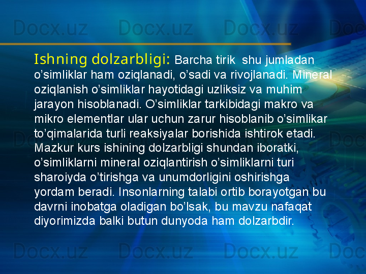 Ishning dolzarbligi:   Barcha tirik  shu jumladan 
o’simliklar ham oziqlanadi, o’sadi va rivojlanadi. Mineral 
oziqlanish o’simliklar hayotidagi uzliksiz va muhim 
jarayon hisoblanadi. O’simliklar tarkibidagi makro va 
mikro elementlar ular uchun zarur hisoblanib o’simlikar 
to’qimalarida turli reaksiyalar borishida ishtirok etadi.  
Mazkur kurs ishining dolzarbligi shundan iboratki, 
o’simliklarni mineral oziqlantirish o’simliklarni turi 
sharoiyda o’tirishga va unumdorligini oshirishga 
yordam beradi. Insonlarning talabi ortib borayotgan bu 
davrni inobatga oladigan bo’lsak, bu mavzu nafaqat 
diyorimizda balki butun dunyoda ham dolzarbdir. 