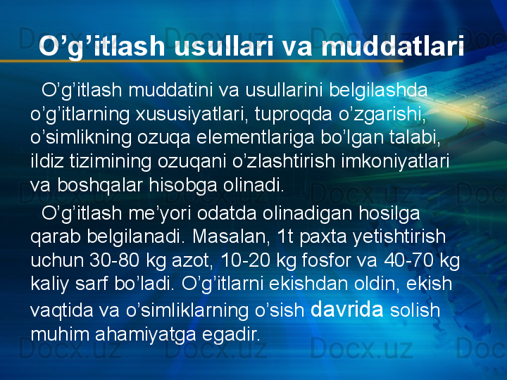 O’g’itlash usullari va muddatlari
   O’g’itlash muddatini va usullarini belgilashda 
o’g’itlarning xususiyatlari, tuproqda o’zgarishi, 
o’simlikning ozuqa elementlariga bo’lgan talabi, 
ildiz tizimining ozuqani o’zlashtirish imkoniyatlari 
va boshqalar hisobga olinadi.
   O’g’itlash me’yori odatda olinadigan hosilga 
qarab belgilanadi. Masalan, 1t paxta yetishtirish 
uchun 30-80 kg azot, 10-20 kg fosfor va 40-70 kg 
kaliy sarf bo’ladi. O’g’itlarni ekishdan oldin, ekish 
vaqtida va o’simliklarning o’sish  davrida  solish 
muhim ahamiyatga egadir. 