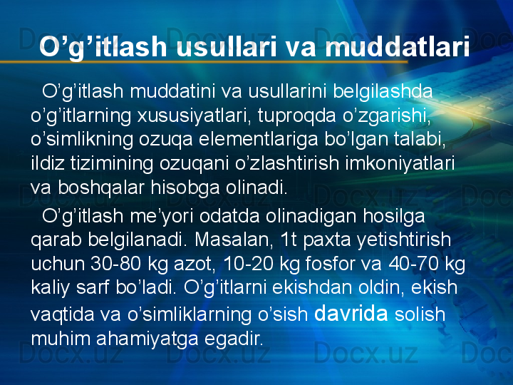 O’g’itlash usullari va muddatlari
   O’g’itlash muddatini va usullarini belgilashda 
o’g’itlarning xususiyatlari, tuproqda o’zgarishi, 
o’simlikning ozuqa elementlariga bo’lgan talabi, 
ildiz tizimining ozuqani o’zlashtirish imkoniyatlari 
va boshqalar hisobga olinadi.
   O’g’itlash me’yori odatda olinadigan hosilga 
qarab belgilanadi. Masalan, 1t paxta yetishtirish 
uchun 30-80 kg azot, 10-20 kg fosfor va 40-70 kg 
kaliy sarf bo’ladi. O’g’itlarni ekishdan oldin, ekish 
vaqtida va o’simliklarning o’sish  davrida  solish 
muhim ahamiyatga egadir.