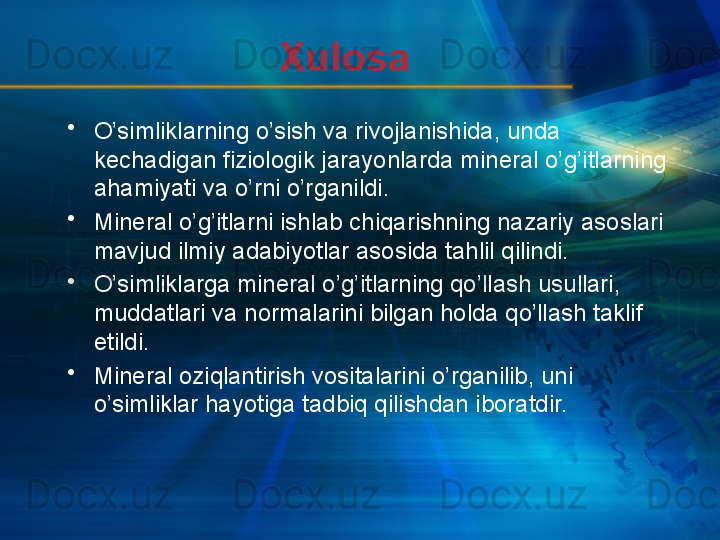 Xulosa
•
O’simliklarning o’sish va rivojlanishida, unda 
kechadigan fiziologik jarayonlarda mineral o’g’itlarning 
ahamiyati va o’rni o’rganildi.
•
Mineral o’g’itlarni ishlab chiqarishning nazariy asoslari 
mavjud ilmiy adabiyotlar asosida tahlil qilindi.
•
O’simliklarga mineral o’g’itlarning qo’llash usullari, 
muddatlari va normalarini bilgan holda qo’llash taklif 
etildi.
•
Mineral oziqlantirish vositalarini o’rganilib, uni 
o’simliklar hayotiga tadbiq qilishdan iboratdir.  