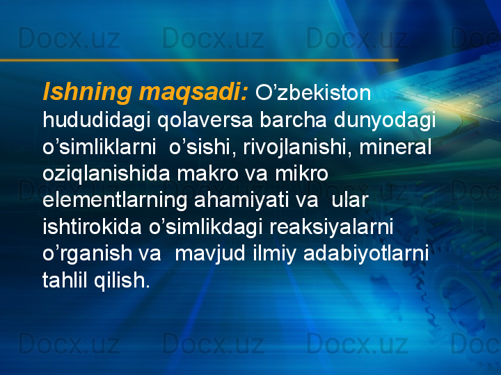 Ishning maqsadi:   O’zbekiston 
hududidagi qolaversa barcha dunyodagi 
o’simliklarni  o’sishi, rivojlanishi, mineral 
oziqlanishida makro va mikro 
elementlarning ahamiyati va  ular 
ishtirokida o’simlikdagi reaksiyalarni 
o’rganish va  mavjud ilmiy adabiyotlarni 
tahlil qilish. 