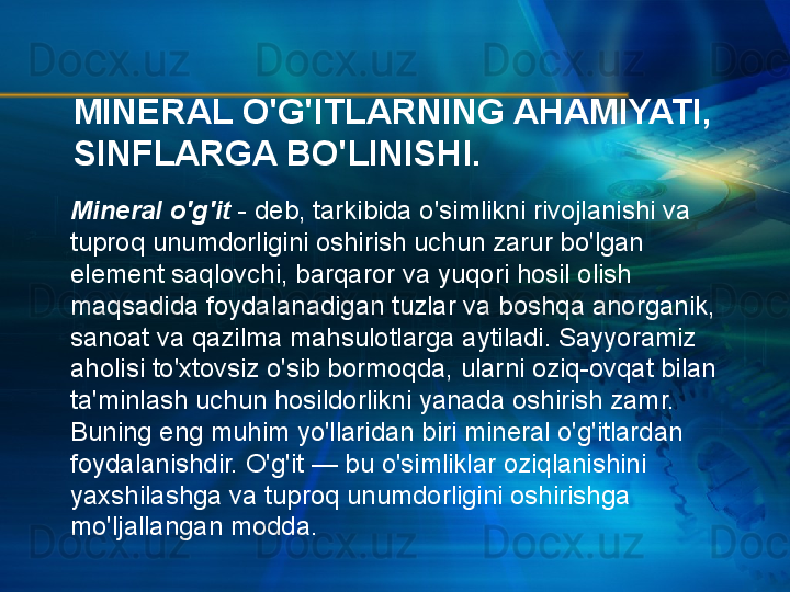 MINERAL O'G'ITLARNING AHAMIYATI, 
SINFLARGA BO'LINISHI.
Mineral o'g'it  - deb, tarkibida o'simlikni rivojlanishi va 
tuproq unumdorligini oshirish uchun zarur bo'lgan 
element saqlovchi, barqaror va yuqori hosil olish 
maqsadida foydalanadigan tuzlar va boshqa anorganik, 
sanoat va qazilma mahsulotlarga aytiladi. Sayyoramiz  
aholisi to'xtovsiz o'sib bormoqda, ularni oziq-ovqat bilan 
ta'minlash uchun hosildorlikni yanada oshirish zamr. 
Buning eng muhim yo'llaridan biri mineral o'g'itlardan 
foydalanishdir. O'g'it — bu o'simliklar oziqlanishini 
yaxshilashga va tuproq unumdorligini oshirishga 
mo'ljallangan modda. 