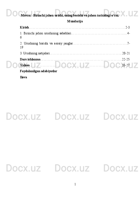  Mavzu:  Birinchi jahon urishi, uning borishi va jahon tarixidagi o'rni.
Mun darija
Kirish ………………………………………………………………………….…2-3
1.  Birinchi   jahon  urushining   sabablari………………………………………........4-
6 
2.   Urushning   borishi   va   asosiy   janglar…………………………………………..7-
19 
3. Urushning natijalari………………………………………………………....20-21
Dars ishlanma ……………………………………….………………………..22-25
Xulosa ………………………………………………………………….…...…26-27
Foydalanilgan adabiyotlar 
Ilova
1 