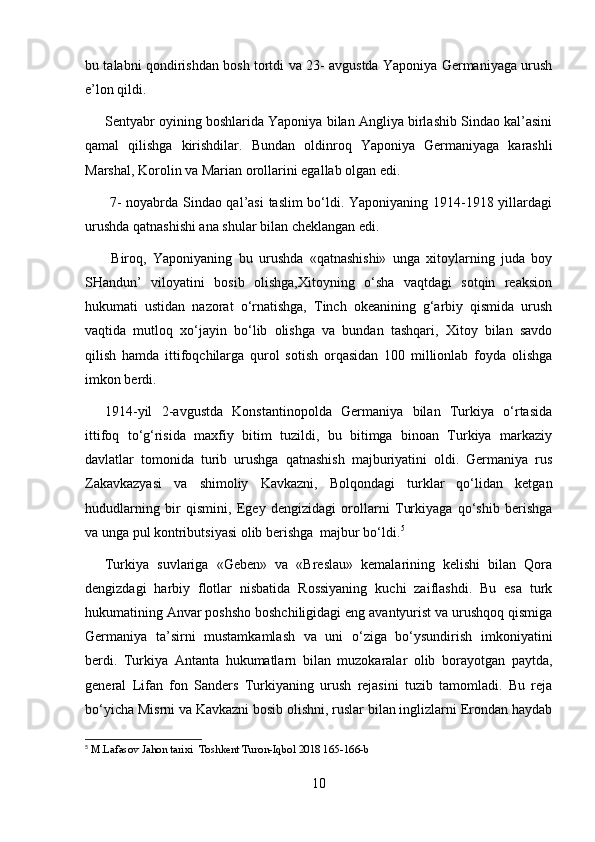 bu talabni qondirishdan bosh tortdi va 23- avgustda Yaponiya Germaniyaga urush
e’lon qildi.
Sentyabr oyining boshlarida Yaponiya bilan Angliya birlashib Sindao kal’asini
qamal   qilishga   kirishdilar.   B u ndan   oldinroq   Yaponiya   Germaniyaga   karashli
Marshal, Korolin va Marian orollarini egallab olgan edi.
  7- noyabrda Sindao qal’asi taslim bo‘ldi. Yaponiyaning 1914-1918 yillardagi
urushda qatnashishi ana shular bilan cheklangan edi.
  Biroq,   Yaponiyaning   bu   urushda   «qatnashishi»   unga   xitoylarning   juda   boy
SHandun’   viloyatini   bosib   olishga,Xitoyning   o‘sha   vaqtdagi   sotqin   reaksion
hukumati   ustidan   nazorat   o‘rnatishga,   Tinch   okeanining   g‘arbiy   qismida   urush
vaqtida   mutloq   xo‘jayin   bo‘lib   olishga   va   bundan   tashqari,   Xitoy   bilan   savdo
qilish   hamda   ittifoqchilarga   qurol   sotish   orqasidan   100   millionlab   foyda   olishga
imkon berdi.
1914-yil   2-avgustda   Konstantinopolda   Germaniya   bilan   Turkiya   o‘rtasida
ittifoq   to‘g‘risida   maxfiy   bitim   tuzildi,   bu   bitimga   binoan   Turkiya   markaziy
davlatlar   tomonida   turib   urushga   qatnashish   majburiyatini   oldi.   Germaniya   rus
Zakavkazyasi   va   shimoliy   Kavkazni,   Bolqondagi   turklar   qo‘lidan   ketgan
hududlarning   bir   qismini,   Egey   dengizidagi   orollarni   Turkiyaga   qo‘shib   berishga
va unga pul kontributsiyasi olib berishga  majbur bo‘ldi. 5
Turkiya   suvlariga   «Geben»   va   «Breslau»   kemalarining   kelishi   bilan   Qora
dengizdagi   harbiy   flotlar   nisbatida   Rossiyaning   kuchi   zaiflashdi.   Bu   esa   turk
hukumatining Anvar poshsho boshchiligidagi eng avantyurist va urushqoq qismiga
Germaniya   ta’sirni   mustamkamlash   va   uni   o‘ziga   bo‘ysundirish   imkoniyatini
berdi.   Turkiya   Antanta   hukumatlarn   bilan   muzokaralar   olib   borayotgan   paytda,
general   Lifan   fon   Sanders   Turkiyaning   urush   rejasini   tuzib   tamomladi.   Bu   reja
bo‘yicha Misrni va Kavkazni bosib olishni, ruslar bilan inglizlarni Erondan haydab
5
  M.Lafasov Jahon tarixi  Toshkent Turon-Iqbol 2018 165-166-b
10 