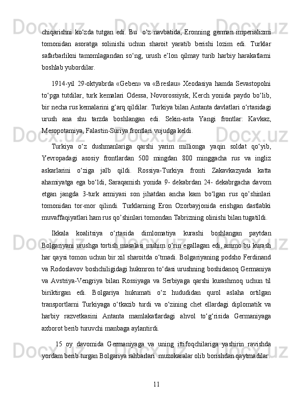 chiqarishni   ko‘zda   tutgan   edi.   Bu     o‘z   navbatida,   Eronning   german   imperializmi
tomonidan   asoratga   solinishi   uchun   sharoit   yaratib   berishi   lozim   edi.   Turklar
safarbarlikni   tamomlagandan   so‘ng,   urush   e’lon   qilmay   turib   harbiy   harakatlarni
boshlab yubordilar.
1914-yil   29-oktyabrda   «Geben»   va   «Breslau»   Xeodasiya   hamda   Sevastopolni
to‘pga   tutdilar,   turk   kemalari   Odessa,   Novorossiysk,   Kerch   yonida   paydo   bo‘lib,
bir necha rus kemalarini g‘arq qildilar.  Turkiya bilan Antanta davlatlari o‘rtasidagi
urush   ana   shu   tarzda   boshlangan   edi.   Sekin-asta   Yangi   frontlar:   Kavkaz,
Mesopotamiya,  F alastin-Suriya frontlari vujudga keldi.
Turkiya   o‘z   dushmanlariga   qarshi   yarim   millionga   yaqin   soldat   qo‘yib,
Yevropadagi   asosiy   frontlardan   500   mingdan   800   minggacha   rus   va   ingliz
askarlarini   o‘ziga   jalb   qildi.   Rossiya-Turkiya   fronti   Zakavkazyada   katta
ahamiyatga   ega   bo‘ldi,   Saraqamish   yonida   9-   dekabrdan   24-   dekabrgacha   davom
etgan   jangda   3-turk   armiyasi   son   jihatdan   ancha   kam   bo‘lgan   rus   qo’shinlari
tomonidan   tor-mor   qilindi.   Turklarning   Eron   Ozorbayjonida   erishgan   dastlabki
muvaffaqiyatlari ham rus qo’shinlari tomondan Tabrizning olinishi bilan tugatildi.
Ikkala   koalitsiya   o‘rtasida   dimlomatiya   kurashi   boshlangan   paytdan
Bolgariyani urushga tortish masalasi  muhim o‘rin egallagan edi, ammo bu kurash
har qaysi tomon uchun bir xil sharoitda o‘tmadi. Bolgariyaning podsho Ferdinand
va Rodoslavov boshchiligidagi hukmron to‘dasi urushning boshidanoq Germaniya
va   Avstriya-Vengriya   bilan   Rossiyaga   va   Serbiyaga   qarshi   kurashmoq   uchun   til
biriktirgan   edi.   Bolgariya   hukumati   o‘z   hududidan   qurol   aslaha   ortilgan
transportlarni   Turkiyaga   o‘tkazib   turdi   va   o‘zining   chet   ellardagi   diplomatik   va
harbiy   razvetkasini   Antanta   mamlakatlardagi   ahvol   to‘g‘risida   Germaniyaga
axborot berib turuvchi manbaga aylantirdi.
  15   oy   davomida   Germaniyaga   va   uning   ittifoqchilariga   yashirin   ravishda
yordam berib turgan Bolgariya rahbarlari  muzokaralar olib borishdan qaytmadilar.
11 