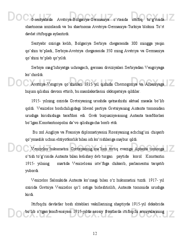 6-sentyabrda   Avstriya-Bolgariya-Germaniya   o‘rtasida   ittifoq   to‘g‘risida
shartnoma   imzolandi   va   bu  shartnoma   Avstriya-Germaniya-Turkiya   blokini   To‘rt
davlat ittifoqiga aylantirdi.
Sentyabr   oxiriga   kelib,   Bolgariya   Serbiya   chegarasida   300   mingga   yaqin
qo’shin   to‘pladi,   Serbiya-Avstriya   chegarasida   350   ming   Avstriya   va   Germaniya
qo’shini to‘plab qo‘yildi.
Serbiya mag‘lubiyatga uchragach, german diviziyalari Serbiyadan Vengriyaga
ko‘chirildi.
Avstriya-Vengriya   qo’shinlari   1915   yil   qishida   Chernogoriya   va   Albaniyaga
hujum qilishni davom ettirib, bu mamlakatlarini okkupatsiya qildilar.
1915-   yilning   oxirida   Gretsiyaning   urushda   qatnashishi   aktual   masala   bo‘lib
qoldi.   Venizelos   boshchiligidagi   liberal   partiya   Gretsiyaning   Antanta   tomonidan
urushga   kirishishiga   tarafdori   edi.   Grek   burjuaziyasining   Antanta   tarafdorlari
bo‘lgan Konstantinopolni da’vo qilishigacha borib etdi.
  Bu xol Angliya va Fransiya diplomatiyasini Rossiyaning achchig‘ini chiqarib
qo‘ymaslik uchun ehtiyotkorlik bilan ish ko‘rishlariga majbur qildi.
Venizelos   hukumatini   Gretsiyaning   ma’lum   tortiq   evaziga   Aptanta   tomonga
o‘tish to‘g‘risida Antanta bilan kelishay deb turgan     paytida     korol     Konstantin
1915-   yilning       martida   Venizelosni   iste’foga   chikarib,   parlamentni   tarqatib
yubordi.
Venizelos   Salonikida   Antanta   ko‘magi   bilan   o‘z   hukumatini   tuzdi.   1917-   yil
oxirida   Gretsiya   Venizelos   qo‘l   ostiga   birlashtirilib,   Antanta   tomonida   urushga
kirdi.
Ittifoqchi   davlatlar   bosh   shtablari   vakillarining   shaptiyda   1915-yil   dekabrida
bo‘lib   o‘tgan   konfrensiyasi   1915-yilda   asosiy   frontlarda   ittifoqchi   armiyalarining
12 