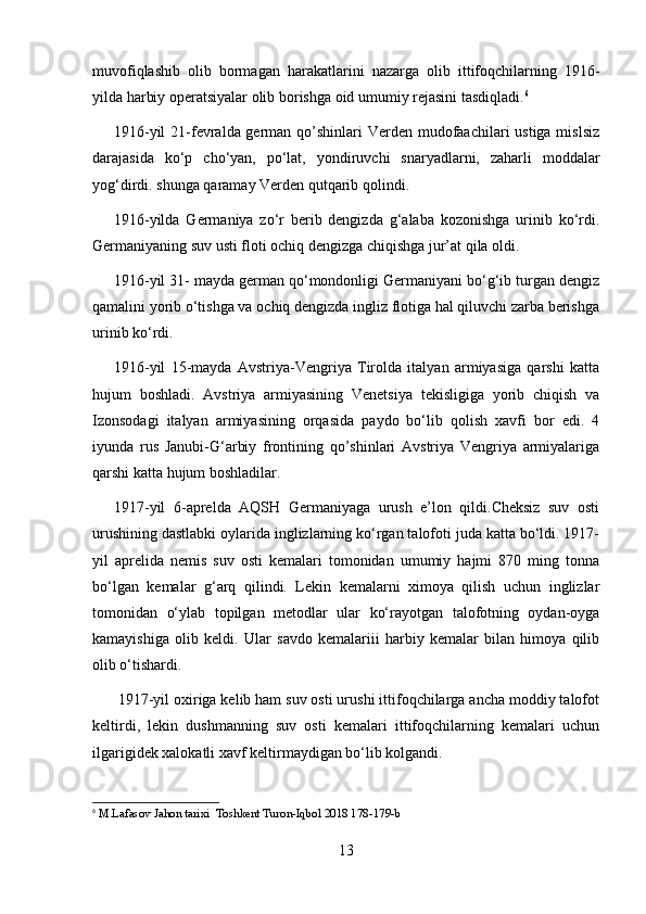 muvofiqlashib   olib   bormagan   harakatlarini   nazarga   olib   ittifoqchilarning   1916-
yilda harbiy operatsiyalar olib borishga oid umumiy rejasini tasdiqladi. 6
1916-yil  21-fevralda german qo’shinlari  Verden mudofaachilari ustiga mislsiz
darajasida   ko‘p   cho‘yan,   po‘lat,   yondiruvchi   snaryadlarni,   zaharli   moddalar
yog‘dirdi. shunga qaramay Verden qutqarib qolindi.
1916-yilda   Germaniya   zo‘r   berib   dengizda   g‘alaba   kozonishga   urinib   ko‘rdi.
Germaniyaning suv usti floti ochiq dengizga chiqishga jur’at qila oldi.
1916-yil 31- mayda german qo‘mondonligi Germaniyani bo‘g‘ib turgan dengiz
qamalini yorib o‘tishga va ochiq dengizda ingliz flotiga hal qiluvchi zarba berishga
urinib ko‘rdi.
1916-yil   15-mayda   Avstriya-Vengriya   Tirolda   italyan   armiyasiga   qarshi   katta
hujum   boshladi.   Avstriya   armiyasining   Venetsiya   tekisligiga   yorib   chiqish   va
Izonsodagi   italyan   armiyasining   orqasida   paydo   bo‘lib   qolish   xavfi   bor   edi.   4
iyunda   rus   Janubi-G‘arbiy   frontining   qo’shinlari   Avstriya   Vengriya   armiyalariga
qarshi katta hujum boshladilar.
1917-yil   6-aprelda   AQSH   Germaniyaga   urush   e’lon   qildi.Cheksiz   suv   osti
urushining dastlabki oylarida inglizlarning ko‘rgan talofoti juda katta bo‘ldi. 1917-
yil   aprelida   nemis   suv   osti   kemalari   tomonidan   umumiy   hajmi   870   ming   tonna
bo‘lgan   kemalar   g‘arq   qilindi.   Lekin   kemalarni   ximoya   qilish   uchun   inglizlar
tomonidan   o‘ylab   topilgan   metodlar   ular   ko‘rayotgan   talofotning   oydan-oyga
kamayishiga   olib   keldi.   Ular   savdo   kemalariii   harbiy   kemalar   bilan   himoya   qilib
olib o‘tishardi.
 1917-yil oxiriga kelib ham suv osti urushi ittifoqchilarga ancha moddiy talofot
keltirdi,   lekin   dushmanning   suv   osti   kemalari   ittifoqchilarning   kemalari   uchun
ilgarigidek xalokatli xavf keltirmaydigan bo‘lib kolgandi.
6
  M.Lafasov Jahon tarixi  Toshkent Turon-Iqbol 2018 178-179-b
13 