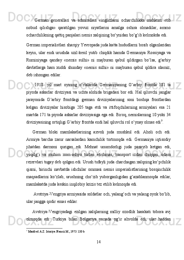   German   generallari   va   admirallari   «inglizlarni   ocharchilikka   mahkum   etib
nobud   qilishga»   qaratilgan   yovuz   niyatlarini   amalga   oshira   olmadilar,   ammo
ocharchilikning qattiq panjalari nemis xalqining bo‘ynidan bo‘g‘ib kelmokda edi.
German imperialistlari sharqiy Yevropada juda katta hududlarni bosib olganlaridan
keyin, ular   endi  urushda  uzil-kesil  yutib  chiqdik hamda  Germaniya  Rossiyaga   va
Ruminiyaga   qanday   «nemis   sulhi»   ni   majburan   qabul   qildirgan   bo‘lsa,   g‘arbiy
davlatlarga   ham   xuddi   shunday   «nemis   sulhi»   ni   majburan   qabul   qildira   olamiz,
deb ishongan edilar.
  1918-   yil   mart   oyining   o‘rtalarida   Germaniyaning   G‘arbiy   frontda   181   ta
piyoda askarlar diviziyasi va uchta alohida brigadasi bor edi. Hal qiluvchi janglar
jarayonida   G‘arbiy   frontdagi   german   diviziyalarining   soni   boshqa   frontlardan
kelgan   diviziyalar   hisobiga   205   taga   etdi   va   ittifoqchilarning   armiyalari   esa   21
martda 171 ta piyoda askarlar diviziyasiga ega edi. Biroq, nemislarning 10 yoki 34
diviziyasining ortiqligi G‘arbiy frontda endi hal qiluvchi rol o‘ynay olmas edi 7
.
German   bloki   mamlakatlar i ning   axvoli   juda   mushkul   edi.   Aholi   och   edi.
Armiya   barcha   zarur   narsalardan   kamchilik   tortmoqda   edi.   Germaniya   iqtisodiy
jihatdan   darmoni   qurigan   edi.   Mehnat   unumdorligi   juda   pasayib   ketgan   edi,
yoqilg‘i   va   muhim   xom-ashyo   turlari   etishmas,   transport   izdan   chiqqan,   odam
rezervlari tugay deb qolgan edi. Urush tufayli juda charchagan xalqning ko‘pchilik
qismi,   birinchi   navbatda   ishchilar   ommasi   nemis   imperialistlarining   bosqinchilik
maqsadlarini   ko‘zlab,   urushning   cho‘zib   yuborganligidan   g‘azablanmoqda   edi lar,
mamlakatda juda keskin inqilobiy krizis tez etilib kelmoqda edi.
 Avstriya-Vengriya armiyasida soldatlar och, yalang‘och va yalang oyok bo‘lib,
ular jangga qodir emas edilar.
Avstriya-Vengriyadagi   ezilgan   xalqlarning   milliy   ozodlik   harakati   tobora   avj
olmoqda   edi.   Turkiya   bilan   Bolgariya   yanada   og‘ir   ahvolda   edi,   ular   haddan
7
  Manfred A.Z. Istoriya Fransii M., 1973 138-b 
14 