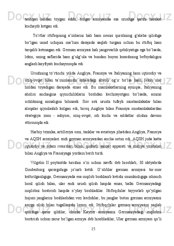 tashqari   holdan   toygan   ediki,   bolgar   armiyasida   esa   urushga   qarshi   harakat
kuchayib ketgan edi.
  To‘rtlar   ittifoqining   a’zolarini   hali   ham   nemis   qurolining   g‘alaba   qilishga
bo‘lgan   umid   uchquni   ma’lum   darajada   saqlab   turgani   uchun   bu   ittifoq   ham
tarqalib ketmagan edi. German armiyasi hali jangovarlik qobiliyatiga ega bo‘lsada,
lekin,   uning   saflarida   ham   g‘ulg‘ula   va   bundan   buyon   kurashning   befoydaligini
anglash kayfiyati kuchaymoqda edi.
Urushning   to‘rtinchi   yilida   Angliya,   Fransiya   va   Italiyaning   ham   iqtisodiy   va
oziq-ovqat   bilan   ta’minlanishi   sohasidagi   ahvoli   og‘ir   bo‘lsa   ham,   lekin   ular
holdan   toyadigan   darajada   emas   edi.   Bu   mamlakatlarning   ayniqsa,   Italiyaning
aholisi   anchagina   qiyinchiliklarni   boshdan   kechirayotgan   bo‘lsada,   ammo
ochlikning   nimaligini   bilmasdi.   Suv   osti   urushi   tufayli   mustamlakalar   bilan
aloqalar   qiyinlashib   kolgan   edi,   biroq   Angliya   bilan   Fransiya   mustamlakalardan
strategiya   xom   -   ashyosi,   oziq-ovqat,   ish   kuchi   va   soldatlar   olishni   davom
ettirmoqda edi.
Harbiy texnika, artilleriya soni, tanklar va aviatsiya jihatidan Angliya, Fransiya
va AQSH armiyalari endi german armiyasidan ancha ustun edi. AQSH juda katta
iqtisodiy   va   odam   resurslari   bila n ,   qudratli   sanoat   apparati   va   moliya   vositalari
bilan Angliya va Fransiyaga yordam berib turdi.
Vilgelm   II   poytaxtda   turishni   o‘zi   uchun   xavfli   deb   hisoblab,   30   oktyabrda
Gindenburg   qarorgohiga   jo‘nab   ketdi.   G‘oliblar   german   armiyasi   tor-mor
keltirilganligiga, Germaniyada esa inqilob boshlanib ketishi mumkinligiga ishonch
hosil   qilish   bilan,   ular   endi   urush   qilish   haqida   emas,   balki   Germaniyadagi
inqilobni   bostirish   haqida   o‘ylay   boshladilar.   Ittifoqchilar   tayyorlab   qo‘yilgan
hujum   janglarini   boshlashdan   voz   kechdilar,   bu   janglar   butun   german   armiyasini
asirga   olish   bilan   tugallanishi   lozim   edi.   Ittifoqchilar   german   armiyasini   saqlab
qolishga   qaror   qildilar,   chunki   Kayzer   armiyasini   Germaniyadagi   inqilobni
bostirish uchun zarur bo‘lgan armiya deb hisobladilar, Ular german armiyasi qo‘li
15 