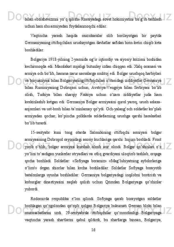 bilan «bolshevizmni yo‘q qilish» Rossiyadagi  sovet hokimiyatini bo‘g‘ib tashlash
uchun ham shu armiyadan foydalanmoqchi edilar.
Vaqtincha   yarash   haqida   muzokaralar   olib   borilayotgan   bir   paytda
Germaniyaning ittifoqchilari urushayotgan davlatlar safidan birin-ketin chiqib keta
boshladilar.
Bolgariya   1918-yilning   2-yarmida   og‘ir   iqtisodiy   va   siyosiy   krizisni   boshidan
kechirmoqda edi. Mamlakat xujaligi butunlay izdan chiqqan edi. Xalq ommasi va
armiya och bo‘lib, hamma zarur narsalarga muhtoj edi. Bolgar urushqoq harbiylari
va burjuaziyasi bilan Bolgariyaning ittifoqchilari o‘rtasidagi ziddiyatlar Germaniya
bilan   Ruminiyaning   Dobrujasi   uchun,   Avstriya-Vengriya   bilan   Serbiyani   bo‘lib
olish,   Turkiya   bilan   sharqiy   Frakiya   uchun   o‘zaro   ziddiyatlar   juda   ham
keskinlashib  ketgan  edi.  Germaniya  Bolgar   armiyasini  qurol  yaroq,  urush  aslaxa-
anjomlari va ust-bosh bilan ta’minlamay qo‘ydi. Och-yalang‘och soldatlar ko‘plab
armiyadan   qochar,   ko‘pincha   polklarda   soldatlarning   urushga   qarshi   harakatlari
bo‘lib turardi.
15-sentyabr   kuni   tong   otarda   Salonikining   ittifoqchi   armiyasi   bolgar
armiyasining Dobropol rayonidagi asosiy kuchlariga qarshi  hujum boshladi. Front
yorib   o‘tilib,   bolgar   armiyasi   kurshab   olinib   asir   olindi.   Bolgar   qo’shinlari   o‘z
yo‘lini to‘sadigan yunkerlar otryadlari va otliq gvardiyani uloqtirib tashlab, orqaga
qocha   boshladi.   Soldatlar:   «Sofiyaga   boramiz»   «Mag‘lubiyatning   aybdorlariga
o‘lim!»   degan   shiorlar   bilan   kecha   boshladilar.   Soldatlar   Sofiyaga   borayotib
batalonlarga   uyusha   boshladilar.   Germaniya   bolgariyadagi   inqilobni   bostirish   va
koburglar   dinastiyasini   saqlab   qolish   uchun   Qrimdan   Bolgariyaga   qo’shinlar
yubordi.
Rodomirda   respublika   e’lon   qilindi.   Sofiyaga   qarab   borayotgan   soldatlar
boshlagan   qo‘zgolondan   qo‘rqib   qolgan   Bolgariya   hukumati   German   bloki   bilan
munosabatlarini   uzdi.   29-sentyabrda   ittifoqchilar   qo‘mondonligi   Bolgariyaga
vaqtincha   yarash   shartlarini   qabul   qildirdi,   bu   shartlarga   binoan,   Bolgariya,
16 