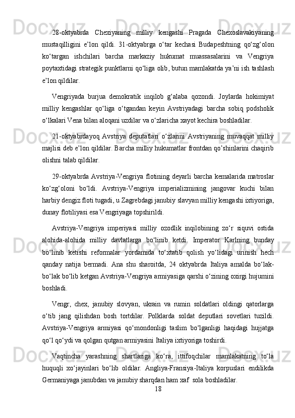 28 - oktyabrda   Chexiyaning   milliy   kengashi   Pragada   Chexoslavakiyaning
mustaqilligini   e’lon   qildi.   31 - oktyabrga   o‘tar   kechasi   Budapeshtning   q o‘z g‘ olon
ko‘targan   ishchilari   barcha   markaziy   hukumat   muassasalarini   va   Vengriya
poytaxtidagi strategik punktlarni qo‘liga olib ,  butun mamlakatda ya’ni ish tashlash
e’lon qildilar.
Vengriyada   burjua   demokratik   inqilob   g‘alaba   qozondi.   Joylarda   hokimiyat
milliy   kengashlar   qo‘liga   o‘tgandan   keyin   Avstriyadagi   barcha   sobiq   podsholik
o‘lkalari Vena bilan aloqani uzdilar va o‘zlaricha xayot kechira boshladilar.
21-oktyabrdayoq   Avstriya   deputatlari   o‘zlarini   Avstriyaning   muvaqqat   milliy
majlisi deb e’lon qildilar. Barcha milliy hukumatlar frontdan qo’shinlarini chaqirib
olishni talab qildilar.
29-oktyabrda Avstriya-Vengriya flotining deyarli barcha kemalarida matroslar
ko‘zg‘oloni   bo‘ldi.   Avstriya-Vengriya   imperializmining   jangovar   kuchi   bilan
harbiy dengiz floti tugadi, u Zagrebdagi janubiy slavyan milliy kengashi ixtiyoriga,
dunay flotiliyasi esa Vengriyaga topshirildi.
Avstriya-Vengriya   imperiyasi   milliy   ozodlik   inqilobining   zo‘r   siquvi   ostida
alohida-alohida   milliy   davlatlarga   bo‘linib   ketdi.   Imperator   Karlning   bunday
bo‘linib   ketishi   reformalar   yordamida   to‘xtatib   qolish   yo‘lidagi   urinish   hech
qanday   natija   bermadi.   A n a   shu   sharoitda,   24   oktyabrda   Italiya   amalda   bo‘lak-
bo‘lak bo‘lib ketgan Avstriya-Vengriya armiyasiga qarshi o‘zining oxirgi hujumini
boshladi.
Vengr,   chex,   janubiy   slovyan,   ukrain   va   rumin   soldatlari   oldingi   qatorlarga
o‘tib   jang   qilishdan   bosh   tortdilar.   Polklarda   soldat   deputlari   sovetlari   tuzildi.
Avstriya-Vengriya   armiyasi   qo‘mondonligi   taslim   bo‘lganligi   haqidagi   hujjatga
qo‘l qo‘ydi va qolgan qutgan armiyasini Italiya ixtiyoriga toshirdi.
Vaqtincha   yarashning   shartlariga   ko‘ra,   ittifoqchilar   mamlakatning   to‘la
huquqli   xo‘jayinlari   bo‘lib   oldilar.   Angliya-Fransiya-Italiya   korpuslari   endilikda
Germaniyaga janubdan va janubiy sharqdan ham xa f   sola boshladilar.
18 