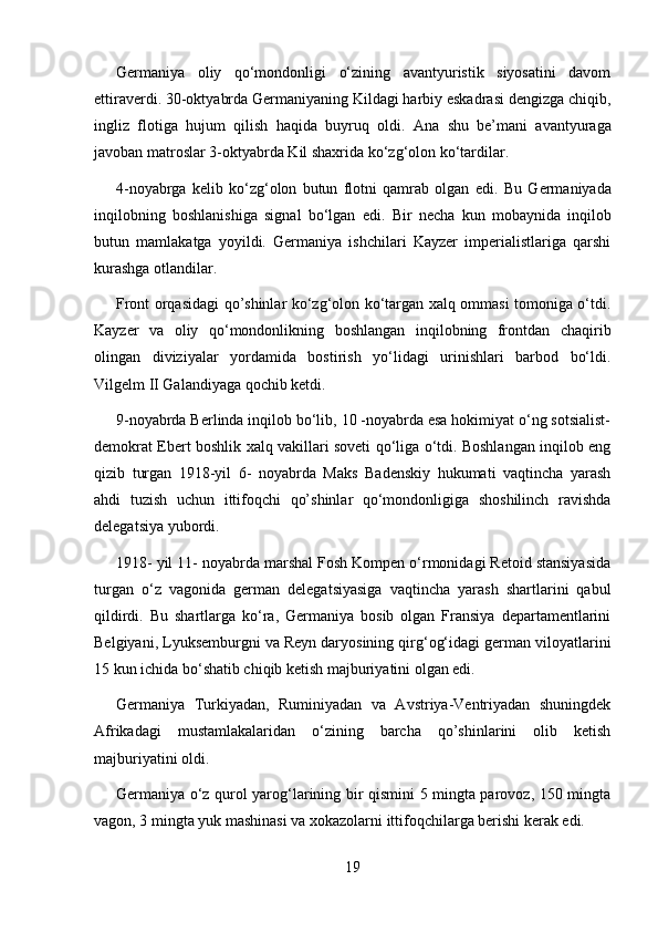 Germaniya   oliy   qo‘mondonligi   o‘zining   avantyuristik   siyosatini   davom
ettiraverdi. 30-oktyabrda Germaniyaning Kildagi harbiy eskadrasi dengizga chiqib,
ingliz   flotiga   hujum   qilish   haqida   buyruq   oldi.   Ana   shu   be’mani   avantyuraga
javoban matroslar 3 - oktyabrda Kil shaxrida ko‘zg‘olon ko‘tardilar.
4-noyabrga   kelib   ko‘zg‘olon   butun   flotni   qamrab   olgan   edi.   Bu   Germaniyada
inqilobning   boshlanishiga   signal   bo‘lgan   edi.   B ir   necha   kun   mobaynida   inqilob
butun   mamlakatga   yoyildi.   Germaniya   ishchilari   Kayzer   imperialistlariga   qarshi
kurashga otlandilar.
Front orqasidagi qo’shinlar ko‘zg‘olon ko‘targan xalq ommasi tomoniga o‘tdi.
Kayzer   va   oliy   qo‘mondonlikning   boshlangan   inqilobning   frontdan   chaqirib
olingan   diviziyalar   yordamida   bostirish   yo‘lidagi   urinishlari   barbod   bo‘ldi.
Vilgelm II Galandiyaga qochib ketdi.
9-noyabrda Berlinda inqilob bo‘lib, 10 -noyabrda esa hokimiyat o‘ng sotsialist-
demokrat Ebert boshlik xalq vakillari soveti qo‘liga o‘tdi. Boshlangan inqilob eng
qizib   turgan   1918-yil   6-   noyabrda   Maks   Badenskiy   hukumati   vaqtincha   yarash
ahdi   tuzish   uchun   ittifoqchi   qo’shinlar   qo‘mondonligiga   shoshilinch   ravishda
delegatsiya yubordi.
1918- yil 11- noyabrda marshal Fosh Kompen o‘rmonidagi Retoid stansiyasida
turgan   o‘z   vagonida   german   delegatsiyasiga   vaqtincha   yarash   shartlarini   qabul
qildirdi.   Bu   shartlarga   ko‘ra,   Germaniya   bosib   olgan   Fransiya   departamentlarini
Belgiyani, Lyuksemburgni va Reyn daryosining qirg‘og‘idagi german viloyatlarini
15 kun ichida bo‘shatib chiqib ketish majburiyatini olgan edi.
Germaniya   Turkiyadan,   Ruminiyadan   va   Avstriya-Ventriyadan   shuningdek
Afrikadagi   mustamlakalaridan   o‘zining   barcha   qo’shinlarini   olib   ketish
majburiyatini oldi.
Germaniya o‘z qurol yarog‘larining bir qismini 5 mingta parovoz, 150 mingta
vagon, 3 mingta yuk mashinasi va xokazolarni ittifoqchilarga berishi kerak edi.
19 