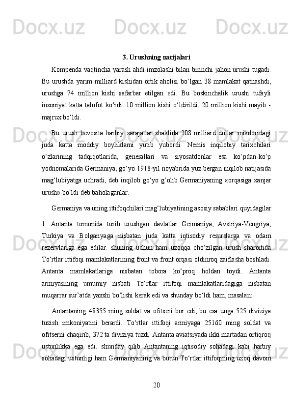 3. Urushning natijalari
Kompenda vaqtincha yarash ahdi imzolashi bilan birinchi jahon urushi tugadi.
Bu  urushda  yarim   milliard kishidan  ortik aholisi  bo‘lgan 38  mamlakat   qatnashdi,
urushga   74   million   kishi   safarbar   etilgan   edi.   Bu   boskinchalik   urushi   tufayli
insoniyat  katta talofot ko‘rdi. 10 million kishi  o‘ldirildi, 20 million kishi  mayib -
majrux bo‘ldi.
Bu   urush   bevosita   harbiy   xarajatlar   shaklida   208   milliard   dollar   mikdoridagi
juda   katta   moddiy   boyliklarni   yutib   yubordi.   Nemis   inqilobiy   tarixchilari
o‘zlarining   tadqiqotlarida,   generallari   va   siyosatdonlar   esa   ko‘pdan-ko‘p
yodnomalarida Germaniya, go‘yo 1918-yil noyabrida yuz bergan inqilob natijasida
mag‘lubiyatga uchradi, deb inqilob go‘yo g‘olib Germaniyaning «orqasiga  xanjar
urush» bo‘ldi deb baholaganlar.
Germaniya va  u ning ittifoqchilari mag‘lubiyatining asosiy sabablari  q uyidagilar
1.   Antanta   tomonida   turib   urushgan   davlatlar   Germaniya,   Avstriya-Vengriya,
Turkiya   va   Bolgariyaga   nisbatan   juda   katta   iqtisodiy   resurslarga   va   odam
rezervlariga   ega   edilar.   shuning   uchun   ham   uzoqqa   cho‘zilgan   urush   sharoitida
To‘rtlar ittifoqi mamlakatlarining front va front orqasi oldinroq zaiflasha boshladi.
Antanta   mamlakatlariga   nisbatan   tobora   ko‘proq   holdan   toydi.   Antanta
armiyasining   umumiy   nisbati   To‘rtlar   ittifoqi   mamlakatlaridagiga   nisbatan
muqarrar sur’atda yaxshi bo’lishi kerak edi va shunday bo‘ldi ham, masalan:
        Antantaning   48355   ming   soldat   va   ofitseri   bor   edi,   bu   esa   unga   525   diviziya
tuzish   imkoniyatini   berardi.   To‘rtlar   ittifoqi   armiyaga   25160   ming   soldat   va
ofitserni chaqirib, 372 ta diviziya tuzdi. Antanta aviatsiyada ikki martadan ortiqroq
ustunlikka   ega   edi.   shunday   qilib   Antantaning   iqtisodiy   sohadagi   kabi   harbiy
sohadagi ustunligi ham Germaniyaning va butun To‘rtlar ittifoqining uzo q   davom
20 