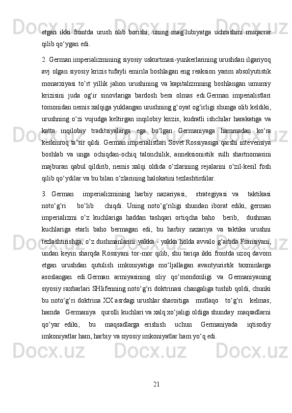 etgan   ikki   frontda   urush   olib   borishi,   uning   mag‘lubiyatga   uchrashini   muqarrar
qilib qo‘ygan edi.
2. German imperializmining siyosiy uskurtmasi-yunkerlarining urushdan ilgariyoq
avj olgan siyosiy krizis tufayli emirila boshlagan eng reaksion yarim absolyutistik
monarxiyasi   to‘rt   yillik   jahon   urushining   va   kapitalizmning   boshlangan   umumiy
krizisini   juda   og‘ir   sinovlariga   bardosh   bera   olmas   edi.German   imperialistlari
tomonidan nemis xalqiga yuklangan urushning g‘oyat og‘irligi shunga olib keldiki,
urushning   o‘zi   vujudga   keltirgan   inqilobiy   krizis,   kudratli   ishchilar   harakatiga   va
katta   inqilobiy   traditsiyalarga   ega   bo‘lgan   Germaniyaga   hammadan   ko‘ra
keskinroq ta’sir qildi. German imperialistlari Sovet Rossiyasiga qarshi intevensiya
boshlab   va   unga   ochiqdan-ochiq   talonchilik,   anneksionistik   sulh   shartnomasini
majburan   qabul   qildirib,   nemis   xalqi   oldida   o‘zlarining   rejalarini   o‘zil-kesil   fosh
qilib qo‘ydilar va bu bilan o‘zlarining halokatini tezlashtirdilar.
3.   German     imperializmining   harbiy   nazariyasi,     strategiyasi   va     taktikasi
noto‘g‘ri       bo‘lib       chiqdi.   Uning   noto‘g‘riligi   shundan   iborat   ediki,   german
imperializmi   o‘z   kuchlariga   haddan   tashqari   ortiqcha   baho     berib,     dushman
kuchlariga   etarli   baho   bermagan   edi,   bu   harbiy   nazariya   va   taktika   urushni
tezlashtirishga, o‘z dushmanlarini yakka - yakka holda avvalo g‘arbda Fransiyani,
undan keyin sharqda Rossiyani  tor-mor  qilib, shu tariqa ikki  frontda uzoq davom
etgan   urushdan   qutulish   imkoniyatiga   mo‘ljallagan   avantyuristik   taxminlarga
asoslangan   edi.German   armiyasining   oliy   qo‘mondonligi   va   Germaniyaning
siyosiy raxbarlari SHlifenning noto‘g‘ri doktrinasi changaliga tushib qoldi, chunki
bu noto‘g‘ri doktrina XX asrdagi urushlar sharoitiga     mutlaqo     to‘g‘ri     kelmas,
hamda   Germaniya   qurolli kuchlari va xalq xo‘jaligi oldiga shunday  maqsadlarni
q o‘yar   ediki,     bu     maqsadlarga   erishish     uchun     Germaniyada     iqtisodiy
imkoniyatlar ham, harbiy va siyosiy imkoniyatlar ham yo‘q edi.  
21 