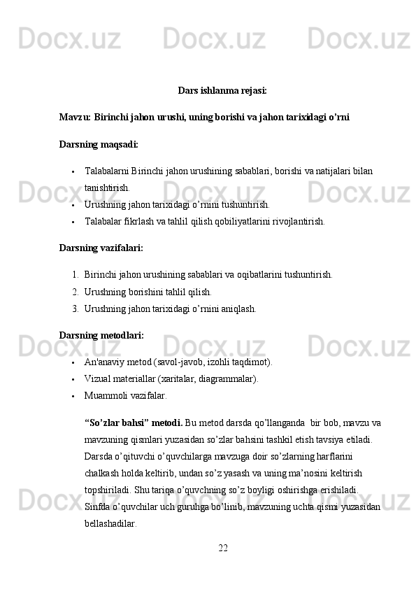 Dars ishlanma rejasi: 
Mavzu: Birinchi jahon urushi, uning borishi va jahon tarixidagi o’rni
Darsning maqsadi:
 Talabalarni Birinchi jahon urushining sabablari, borishi va natijalari bilan 
tanishtirish.
 Urushning jahon tarixidagi o’rnini tushuntirish.
 Talabalar fikrlash va tahlil qilish qobiliyatlarini rivojlantirish.
Darsning vazifalari:
1. Birinchi jahon urushining sabablari va oqibatlarini tushuntirish.
2. Urushning borishini tahlil qilish.
3. Urushning jahon tarixidagi o’rnini aniqlash.
Darsning metodlari:
 An'anaviy metod (savol-javob, izohli taqdimot).
 Vizual materiallar (xaritalar, diagrammalar).
 Muammoli vazifalar.
“ So ’ zlar   bahsi ”  metodi .  Bu   metod   darsda   qo ’ llanganda    bir   bob ,  mavzu   va  
mavzuning   qismlari   yuzasidan   so ’ zlar   bahsini   tashkil   etish   tavsiya   etiladi . 
Darsda   o ’ qituvchi   o ’ quvchilarga   mavzuga   doir   so ’ zlarning   harflarini  
chalkash   holda   keltirib ,  undan   so ’ z   yasash   va   uning   ma ’ nosini   keltirish  
topshiriladi .  Shu   tariqa   o ’ quvchning   so ’ z   boyligi   oshirishga   erishiladi . 
Sinfda   o ’ quvchilar   uch   guruhga   bo ’ linib ,  mavzuning   uchta   qismi   yuzasidan  
bellashadilar . 
22 