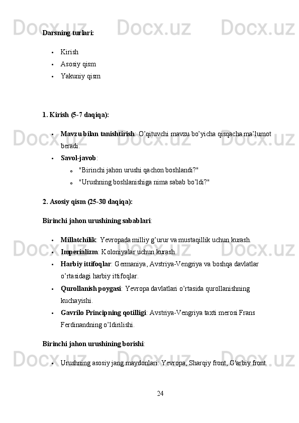 Darsning turlari:
 Kirish
 Asosiy qism
 Yakuniy qism
1. Kirish (5-7 daqiqa):
 Mavzu bilan tanishtirish : O’qituvchi mavzu bo’yicha qisqacha ma’lumot 
beradi.
 Savol-javob :
o "Birinchi jahon urushi qachon boshlandi?"
o "Urushning boshlanishiga nima sabab bo’ldi?"
2. Asosiy qism (25-30 daqiqa):
Birinchi jahon urushining sabablari :
 Millatchilik : Yevropada milliy g’urur va mustaqillik uchun kurash.
 Imperializm : Koloniyalar uchun kurash.
 Harbiy ittifoqlar : Germaniya, Avstriya-Vengriya va boshqa davlatlar 
o’rtasidagi harbiy ittifoqlar.
 Qurollanish poygasi : Yevropa davlatlari o’rtasida qurollanishning 
kuchayishi.
 Gavrilo Principning qotilligi : Avstriya-Vengriya taxti merosi Frans 
Ferdinandning o’ldirilishi.
Birinchi jahon urushining borishi :
 Urushning asosiy jang maydonlari: Yevropa, Sharqiy front, G'arbiy front.
24 