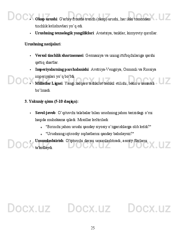  Okop urushi : G'arbiy frontda trench (okop) urushi, har ikki tomondan 
tinchlik kelishuvlari yo’q edi.
 Urushning texnologik yangiliklari : Aviatsiya, tanklar, kimyoviy qurollar.
Urushning natijalari :
 Versal tinchlik shartnomasi : Germaniya va uning ittifoqchilariga qarshi 
qattiq shartlar.
 Imperiyalarning parchalanishi : Avstriya-Vengriya, Osmonli va Rossiya 
imperiyalari yo’q bo’ldi.
 Millatlar Ligasi : Yangi xalqaro tashkilot tashkil etilishi, lekin u samarali 
bo’lmadi.
3. Yakuniy qism (5-10 daqiqa):
 Savol-javob : O’qituvchi talabalar bilan urushning jahon tarixidagi o’rni 
haqida muhokama qiladi. Misollar keltiriladi:
o "Birinchi jahon urushi qanday siyosiy o’zgarishlarga olib keldi?"
o "Urushning iqtisodiy oqibatlarini qanday baholaysiz?"
 Umumlashtirish : O’qituvchi darsni umumlashtiradi, asosiy fikrlarni 
ta'kidlaydi.
25 