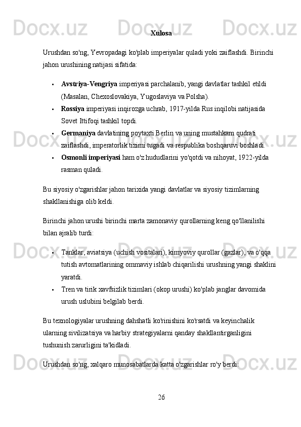 Xulosa 
Urushdan so'ng, Yevropadagi ko'plab imperiyalar quladi yoki zaiflashdi. Birinchi 
jahon urushining natijasi sifatida:
 Avstriya-Vengriya  imperiyasi parchalanib, yangi davlatlar tashkil etildi 
(Masalan, Chexoslovakiya, Yugoslaviya va Polsha).
 Rossiya  imperiyasi inqirozga uchrab, 1917-yilda Rus inqilobi natijasida 
Sovet Ittifoqi tashkil topdi.
 Germaniya  davlatining poytaxti Berlin va uning mustahkam qudrati 
zaiflashdi, imperatorlik tizimi tugadi va respublika boshqaruvi boshladi.
 Osmonli imperiyasi  ham o'z hududlarini yo'qotdi va nihoyat, 1922-yilda 
rasman quladi.
Bu siyosiy o'zgarishlar jahon tarixida yangi davlatlar va siyosiy tizimlarning 
shakllanishiga olib keldi.
Birinchi jahon urushi birinchi marta zamonaviy qurollarning keng qo'llanilishi 
bilan ajralib turdi:
 Tanklar, aviatsiya (uchish vositalari), kimyoviy qurollar (gazlar), va o'qqa 
tutish avtomatlarining ommaviy ishlab chiqarilishi urushning yangi shaklini 
yaratdi.
 Tren va tirik xavfsizlik tizimlari (okop urushi) ko'plab janglar davomida 
urush uslubini belgilab berdi.
Bu texnologiyalar urushning dahshatli ko'rinishini ko'rsatdi va keyinchalik 
ularning sivilizatsiya va harbiy strategiyalarni qanday shakllantirganligini 
tushunish zarurligini ta'kidladi.
Urushdan so'ng, xalqaro munosabatlarda katta o'zgarishlar ro'y berdi:
26 