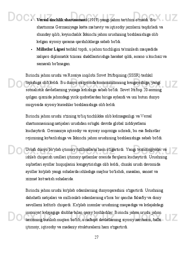  Versal tinchlik shartnomasi  (1919) yangi jahon tartibini o'rnatdi. Bu 
shartnoma Germaniyaga katta ma'naviy va iqtisodiy jazolarni taqdirladi va 
shunday qilib, keyinchalik Ikkinchi jahon urushining boshlanishiga olib 
kelgan siyosiy qarama-qarshiliklarga sabab bo'ldi.
 Millatlar Ligasi  tashkil topdi, u jahon tinchligini ta'minlash maqsadida 
xalqaro diplomatik tizimni shakllantirishga harakat qildi, ammo u kuchsiz va
samarali bo'lmagan.
Birinchi jahon urushi va Rossiya inqilobi Sovet Ittifoqining (SSSR) tashkil 
topishiga olib keldi. Bu dunyo miqyosida kommunizmning kengayishiga, yangi 
sotsialistik davlatlarning yuzaga kelishiga sabab bo'ldi. Sovet Ittifoqi 20-asrning 
qolgan qismida jahondagi yirik qudratlardan biriga aylandi va uni butun dunyo 
miqyosida siyosiy kurashlar boshlanishiga olib keldi.
Birinchi jahon urushi o'zining to'liq tinchlikka olib kelmaganligi va Versal 
shartnomasining natijalari urushdan so'ngki davrda global ziddiyatlarni 
kuchaytirdi. Germaniya iqtisodiy va siyosiy inqirozga uchradi, bu esa fashistlar 
rejimining ko'tarilishiga va Ikkinchi jahon urushining boshlanishiga sabab bo'ldi.
Urush dunyo bo'ylab ijtimoiy tuzilmalarni ham o'zgartirdi. Yangi texnologiyalar va
ishlab chiqarish usullari ijtimoiy qatlamlar orasida farqlarni kuchaytirdi. Urushning
oqibatlari ayollar huquqlarini kengaytirishga olib keldi, chunki urush davomida 
ayollar ko'plab yangi sohalarda ishlashga majbur bo'lishdi, masalan, sanoat va 
xizmat ko'rsatish sohalarida.
Birinchi jahon urushi ko'plab odamlarning dunyoqarashini o'zgartirdi. Urushning 
dahshatli natijalari va millionlab odamlarning o'limi bir qancha falsafiy va diniy 
savollarni keltirib chiqardi. Ko'plab insonlar urushning maqsadiga va kelajakdagi 
insoniyat kelajagiga shubha bilan qaray boshladilar. Birinchi jahon urushi jahon 
tarixining burilish nuqtasi bo'lib, u nafaqat davlatlarning siyosiy xaritasini, balki 
ijtimoiy, iqtisodiy va madaniy strukturalarni ham o'zgartirdi.
27 