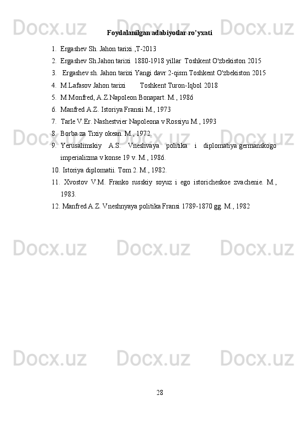 Foydalanilgan adabiyotlar ro’yxati
1. Ergashev  S h. Jahon tarixi., T-2013
2. Ergashev  S h. Jahon tarixi   1880-1918 yillar  Toshkent   O'zbekiston 2015
3.  Ergashev sh .  Jahon tarixi Yangi davr  2-qism Toshkent   O'zbekiston 2015
4. M.Lafasov Jahon tarixi        Toshkent Turon-Iqbol 2018
5. M.Monfred, A.Z.Napoleon Bonapart.  M., 1986
6. Manfred A.Z. Istoriya Fransii M., 1973
7. Tarle V.Er. Nashestvier Napoleona v Rossiyu M., 1993
8. Borba za Tixiy okean. M., 1972.
9. Yerusalimskiy    A.S.    Vneshvaya    politika    i    diplomatiya germanskogo
imperializma v konse 19 v. M., 1986.
10.  Istoriya diplomatii. Tom 2. M., 1982.
11.   Xvostov   V.M.   Franko   russkiy   soyuz   i   ego   istoricheskoe   zvachenie.   M.,
1983.
12.  Manfred A.Z. Vneshnyaya politika Fransi 1789-1870 gg. M., 1982
28 