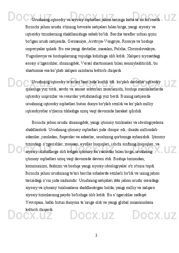       Urushning iqtisodiy va siyosiy oqibatlari jahon tarixiga katta ta’sir ko’rsatdi. 
Birinchi jahon urushi o'zining bevosita natijalari bilan birga, yangi siyosiy va 
iqtisodiy tizimlarning shakllanishiga sabab bo'ldi. Barcha taraflar uchun qiyin 
bo'lgan urush natijasida, Germaniya, Avstriya-Vengriya, Rossiya va boshqa 
imperiyalar quladi. Bu esa yangi davlatlar, masalan, Polsha, Chexoslovakiya, 
Yugoslaviya va boshqalarning vujudga kelishiga olib keldi. Xalqaro siyosatdagi 
asosiy o’zgarishlar, shuningdek, Versal shartnomasi bilan rasmiylashtirildi, bu 
shartnoma esa ko’plab xalqaro nizolarni keltirib chiqardi.
      Urushning iqtisodiy ta'sirlari ham juda kuchli edi: ko'plab davlatlar iqtisodiy 
qulashga yuz tutdi, savdo va sanoat sektorlari zararlanishi, boshqa mamlakatlarda 
iqtisodiy inqirozlar va resurslar yetishmasligi yuz berdi. Buning natijasida 
urushning iqtisodiy oqibatlari butun dunyo bo'ylab sezildi va ko’plab milliy 
iqtisodiyotlar o'zlarini tiklashga uzoq vaqt davomida harakat qilishdi.
      Birinchi jahon urushi shuningdek, yangi ijtimoiy tuzilmalar va ideologiyalarni 
shakllantirdi. Urushning ijtimoiy oqibatlari juda chuqur edi, chunki millionlab 
odamlar, jumladan, fuqarolar va askarlar, urushning qurboniga aylanishdi. Ijtimoiy 
tizimdagi o’zgarishlar, xususan, ayollar huquqlari, ishchi sinfning huquqlari, va 
siyosiy islohotlarga olib kelgan ijtimoiy ko’rsatuvlar bilan birga, urushning 
ijtimoiy oqibatlari uzoq vaqt davomida davom etdi. Boshqa tomondan, 
kommunizm, fashizm va boshqa yangi siyosiy ideologiyalar o'z o'rnini topdi. 
Birinchi jahon urushining ta'siri barcha sohalarda sezilarli bo'ldi va uning jahon 
tarixidagi o’rni juda muhimdir. Urushning natijalari ikki jahon urushi orasidagi 
siyosiy va ijtimoiy tuzilmalarni shakllantirgan holda, yangi milliy va xalqaro 
siyosiy tizimlarning paydo bo'lishiga olib keldi. Bu o’zgarishlar nafaqat 
Yevropani, balki butun dunyoni ta’siriga oldi va yangi global muammolarni 
keltirib chiqardi.
          
3 