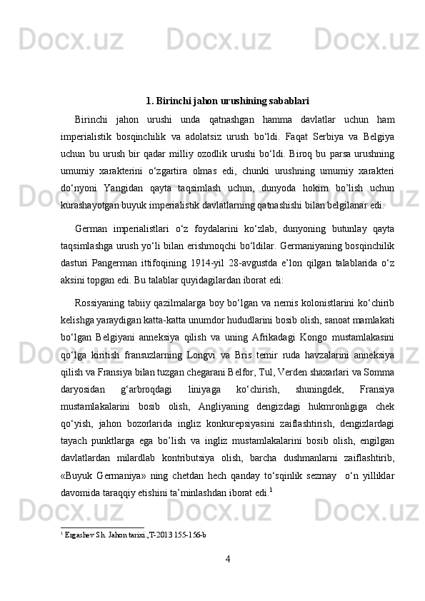 1. Birinchi jahon urushining sabablari
Birinchi   jahon   urushi   unda   qatnashgan   hamma   davlatlar   uchun   ham
imperialistik   bosqinchilik   va   adolatsiz   urush   bo‘ldi.   Faqat   Serbiya   va   Belgiya
uchun   bu   urush   bir   qadar   milliy   ozodlik   urushi   bo‘ldi.   Biroq   bu   parsa   urushning
umumiy   xarakterini   o‘zgartira   olmas   edi,   chunki   urushning   umumiy   xarakteri
do‘nyoni   Yangidan   qayta   taqsimlash   uchun,   dunyoda   hokim   bo’lish   uchun
kurashayotgan buyuk imperialistik davlatlarning qatnashishi bilan belgilanar edi.
German   imperialistlari   o‘z   foydalarini   ko‘zlab,   dunyoning   butunlay   qayta
taqsimlashga urush yo‘li bilan erishmoqchi bo‘ldilar. Germaniyaning bosqinchilik
dasturi   Pangerman   ittifoqining   1914-yil   28-avgustda   e’lon   qilgan   talablarida   o‘z
aksini topgan edi. Bu talablar quyidagilardan iborat edi:
Rossiyaning tabiiy qazilmalarga boy bo‘lgan va nemis kolonistlarini ko‘chirib
kelishga yaraydigan katta-katta unumdor hududlarini bosib olish, sanoat mamlakati
bo‘lgan   Belgiyani   anneksiya   qilish   va   uning   Afrikadagi   Kongo   mustamlakasini
qo‘lga   kiritish   fransuzlarning   Longvi   va   Bris   temir   ruda   havzalarini   anneksiya
qilish va Fransiya bilan tuzgan chegarani Belfor, Tul, Verden shaxarlari va Somma
daryosidan   g‘arbroqdagi   liniyaga   ko‘chirish,   shuningdek,   Fransiya
mustamlakalarini   bosib   olish,   Angliyaning   dengizdagi   hukmronligiga   chek
qo‘yish,   jahon   bozorlarida   ingliz   konkurepsiyasini   zaiflashtirish,   dengizlardagi
tayach   punktlarga   ega   bo’lish   va   ingliz   mustamlakalarini   bosib   olish,   engilgan
davlatlardan   milardlab   kontributsiya   olish,   barcha   dushmanlarni   zaiflashtirib,
«Buyuk   Germaniya»   ning   chetdan   hech   qanday   to‘sqinlik   sezmay     o‘n   yilliklar
davomida taraqqiy etishini ta’minlashdan iborat edi. 1
1
  Ergashev  S h. Jahon tarixi., T-2013 155-156-b 
4 