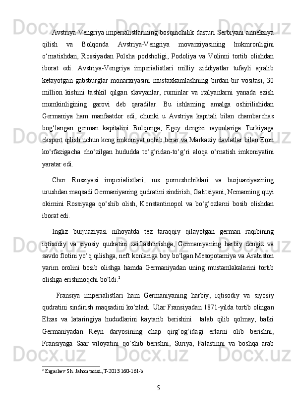 Avstriya-Vengriya imperialistlarining bosqinchilik dasturi Serbiyani anneksiya
qilish   va   Bolqonda   Avstriya-Vengriya   movarxiyasining   hukmronligini
o‘rnatishdan,   Rossiyadan   Polsha   podsholigi,   Podoliya   va   Volinni   tortib   olishdan
iborat   edi.   Avstriya-Vengriya   imperialistlari   milliy   ziddiyatlar   tufayli   ajralib
ketayotgan   gabsburglar   monarxiyasini   mustaxkamlashning   birdan-bir   vositasi,   30
million   kishini   tashkil   qilgan   slavyanlar,   ruminlar   va   italyanlarni   yanada   ezish
mumkinligining   garovi   deb   qaradilar.   Bu   ishlarning   amalga   oshirilishidan
Germaniya   ham   manfaatdor   edi,   chunki   u   Avstriya   kapitali   bilan   chambarchas
bog‘langan   german   kapitalini   Bolqonga,   Egey   dengizi   rayonlariga   Turkiyaga
eksport qilish uchun keng imkoniyat ochib berar va Markaziy davlatlar bilan Eron
ko‘rfazigacha   cho‘zilgan   hududda   to‘g‘ridan-to‘g‘ri   aloqa   o‘rnatish   imkoniyatini
yaratar edi.
Chor   Rossiyasi   imperialistlari,   rus   pomeshchiklari   va   burjuaziyasining
urushdan maqsadi Germaniyaning qudratini sindirish, Galitsiyani, Nemanning quyi
okimini   Rossiyaga   qo‘shib   olish,   Konstantinopol   va   bo‘g‘ozlarni   bosib   olishdan
iborat edi.
Ingliz   burjuaziyasi   nihoyatda   tez   taraqqiy   qilayotgan   german   raqibining
iqtisodiy   va   siyosiy   qudratini   zaiflashtirishga,   Germaniyaning   harbiy   dengiz   va
savdo flotini yo‘q qilishga, neft konlariga boy bo‘lgan Mesopotamiya va Arabiston
yarim   orolini   bosib   olishga   hamda   Germaniyadan   uning   mustamlakalarini   tortib
olishga erishmoqchi bo‘ldi. 2
  Fransiya   imperialistlari   ham   Germaniyaning   harbiy ,   iqtisodiy   va   siyosiy
qudratini sindirish maqsadi n i ko‘zladi. Ular Frans i yadan 1871 - yilda tortib olingan
Elza s   va   lataringiya   hududlarini   kaytarib   berishini     talab   qilib   qolmay,   balki
Germaniyadan   Reyn   daryosining   cha p   qirg‘og‘idagi   erlarni   olib   berishni,
Fransiyaga   Saar   viloyatini   qo‘shib   berishni,   Suriya,   Falastinni   va   boshqa   arab
2
  Ergashev  S h. Jahon tarixi., T-2013 160-161-b
5 