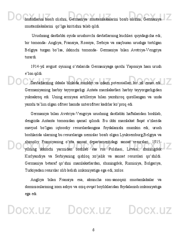 hududlarini bosib olishni, Germaniya   mustamlakalarini bosib olishni, Germaniya
mustamlakalarini  qo‘lga kiritishni talab qildi.
  Urushning dastlabki oyida urushuvchi davlatlarning kuchlari quyidagicha edi;
bir   tomonda-   Angliya,   Fransiya,   Rossiya,   Serbiya   va   majburan   urushga   tortilgan
Belgiya   turgan   bo‘lsa,   ikkinchi   tomonda-   Germaniya   bilan   Avstriya-Vengriya
turardi.
1914-yil   avgust   oyining   o‘rtalarida   Germaniyaga   qarshi   Yaponiya   ham   urush
e’lon qildi.
Davla t larning   ikkala   blokida   moddiy   va   odam   potensiallari   bir   xil   emas   edi.
Germaniya n ing   harbiy   tayyorgarligi   Antata   mamlakatlari   harbiy   tayyorgarligida n
yuksakroq   edi.   U ning   armiyasi   artilleriya   bilan   yaxshiroq   qurollangan   va   u nda
yaxshi ta’lim olgan ofitser hamda  u nterofitser kadrlar ko‘proq edi.
Germaniya   bilan   Avstriya-Vengriya   urushniig   dastlabki   haftalaridan   boshlab,
dengizda   Antanta   tomonidan   qamal   qilindi.   Bu   ikki   mamlakat   faqat   o‘zlarida
mavjud   bo‘lgan   iqtisodiy   resurslardangina   foydalanishi   mumkin   edi;   urush
boshlarida ularning bu resurslariga nemislar bosib olgan Lyuksemburg,Belgiya va
shimoliy   Fransiyaning   o‘nta   sanoat   departamentidagi   sanoat   resurslari,   1915 -
yilning   ikkinchi   yarmidan   boshlab   esa   rus   Polshasi,   Litvasi,   shuningdek
Kurlyandiya   va   Serbiyaning   qishloq   xo‘jalik   va   sanoat   resurslari   qo‘shildi.
Germaniya   betaraf   qo‘shni   mamlakatlarda n ,   shuningdek,   Ruminiya,   Bolgariya,
Turkiyadan resurslar olib kelish imkoniyatiga ega edi, xolos.
Angliya   bilan   Fransiya   esa,   aksincha   son-sanoqsiz   mustamlakalar   va
dominionlarining xom ashyo va oziq-ovqat boyliklaridan foydalanish imkoniyatiga
ega edi.
6 