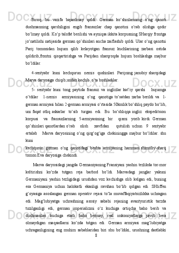 Biroq,   bu   vazifa   bajarilmay   qoldi.   German   ko‘shinlarining   o‘ng   qanoti
dushmanning   qarshiligini   engib   fransuzlar   chap   qanotini   o‘rab   olishga   qodir
bo‘lmay qoldi. Ko‘p talofat berilishi va ayniqsa ikkita korpusning SHarqiy frontga
jo‘natilishi natijasida german qo’shinlari ancha zaiflashib qoldi. Ular o‘ng qanotni
Parij   tomonidan   hujum   qilib   kelayotgan   fransuz   kuchlarining   zarbasi   ostida
qoldirib,frontni   qisqartirishga   va   Parijdan   sharqroqda   hujum   boshlashga   majbur
bo‘ldilar.
4-sentyabr     kuni     kechqurun     nemis     qushinlari     Parijning   janubiy   sharqidagi
Marva daryosiga chiqib,undan kechib  o‘ta boshladilar.
5-   sentyabr   kuni   tong   paytida   fransuz   va   inglizlar   kat’iy   qarshi       hujumga
o‘tdilar       1-nemis       armiyasining     o‘ng     qanotiga   to‘satdan   zarba   berildi   va     1-
german armiyasi bilan 2-german armiyasi o‘rtasida 50kmlik bo‘shliq paydo bo‘lib,
uni   faqat   otliq   askarlar     to‘sib     turgan     edi.     Bu     bo‘shliqqa   ingliz     ekspeditsion
korpusi       va     fransuzlarning     5-armiyasining     bir       qismi     yorib   kirdi.   German
qo’shinlari qanotlardan o‘rab    olish     xavfidan      qutulish  uchun   9   sentyabr
ertalab       Marva   daryosining   o‘ng   qirg‘og‘iga   chekiningga   majbur   bo‘ldilar.   shu
kuni
kechqurun  german  o‘ng  qanotidagi  beshta  armiyaning  hammasi shimoliy-sharq
tomon Eva daryosiga chekindi.
  Marva daryosidagi  jangda Germaniyaning Fransiyani  yashin tezlikda tor-mor
keltirishni   ko‘zda   tutgan   reja   barbod   bo‘ldi.   Marvadagi   janglar   yakuni
Germaniyani   yashin   tezligidagi   urushdan   voz   kechishga   olib   kelgan   edi,   buning
esa   Germaniya   uchun   halokatli   ekanligi   ravshan   bo‘lib   qolgan   edi.   SHliffen
g‘o yasiga   asoslangan   german   operativ   reja si   to‘la   muvaffaqiyatsizlikka   uchragan
edi.   Mag‘lubiyatga   uchrashning   asosiy   sababi   rejaning   avantyuristik   tarzda
tuzilganligi   edi ,   german   imperializmi   o‘z   kuchiga   ortiqcha   baho   berib   va
dushmanlari   kuchiga   etarli   baho   bermay,   real   imkoniyatlarga   javob   bera
olmaydigan   maqsadlarni   ko‘zda   tutgan   edi.   German   armiyasi   mag‘lubiyatga
uchraganligining   eng   muhim   sabablaridan   biri   shu   bo‘ldiki,   urushning   dastlabki
8 