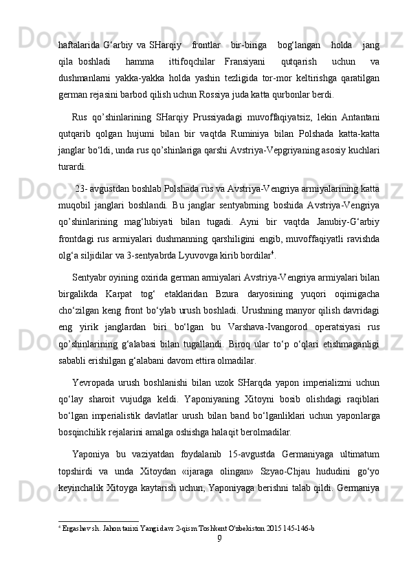 haftalarida   G‘arbiy   va   SHarqiy      frontlar       bir-biriga       bog‘langan       holda       jang
qila   boshladi       hamma       ittifoqchilar     Fransiyani       qutqarish       uchun       va
dushmanlarni   yakka-yakka   holda   yashin   tezligida   tor-mor   keltirishga   qaratilgan
german rejasini barbod qilish uchun Rossiya juda katta qurbonlar berdi.
Rus   qo’shinlarining   SHarqiy   Prussiyadagi   muvoffaqiyatsiz,   lekin   Antantani
qutqarib   qolgan   hujumi   bilan   bir   vaqtda   Ruminiya   bilan   Polshada   katta-katta
janglar bo‘ldi, unda rus qo’shinlariga qarshi Avstriya-Vepgriyaning asosiy kuchlari
turardi.
  23 -  avgustdan boshlab Polshada rus va Avstriya-Vengriya armiyalarining katta
muqobil   janglari   boshlandi.   Bu   janglar   sentyabrning   boshida   Avstriya-Vengriya
qo’shinlarining   mag‘lubiyati   bilan   tugadi.   Ayni   bir   vaqtda   Janubiy-G‘arbiy
frontdagi   rus   armiyalari   dushmanning   qarshiligini   engib,   muvoffaqiyatli   ravishda
olg‘a siljidilar va 3 - sentyab r da Lyuvovga kirib bordilar 4
.
Sentyabr oyining oxirida german armiyalari Avstriya-Vengriya armiyalari bilan
birgalikda   Karpat   tog‘   etaklaridan   Bzura   daryosining   yuqori   oqimigacha
cho‘zilgan keng front bo‘ylab urush boshladi. Urushning manyor qilish davridagi
eng   yirik   janglardan   biri   bo‘lgan   bu   Varshava-Ivangorod   operatsiyasi   rus
qo’shinlarining   g‘alabasi   bilan   tugallandi.   Biroq   ular   to‘p   o‘qlari   etishmaganligi
sababli erishilgan g‘alabani davom ettira olmadilar.
Yevropa da   urush   boshlanishi   bilan   uzok   SHarqda   yapon   imperializmi   uchun
qo‘lay   sharoit   vujudga   keldi.   Yaponiyaning   Xitoyni   bosib   olishdagi   raqiblari
bo‘lgan   imperialistik   davlatlar   urush   bilan   band   bo‘lganliklari   uchun   yapon larga
bosqinchilik rejalarini amalga oshishga hala qi t berolmadilar.
Yaponiya   bu   vaziyatdan   foydalanib   15-avgustda   Germaniyaga   ultimatum
topshirdi   va   unda   Xitoydan   «ijaraga   olingan»   Szyao-Chjau   hududini   go‘yo
keyinchalik Xitoyga kaytarish uchun, Yaponiyaga berishni talab qildi. Germaniya
4
  Ergashev sh .  Jahon tarixi Yangi davr  2-qism Toshkent   O'zbekiston 2015 145-146-b
9 