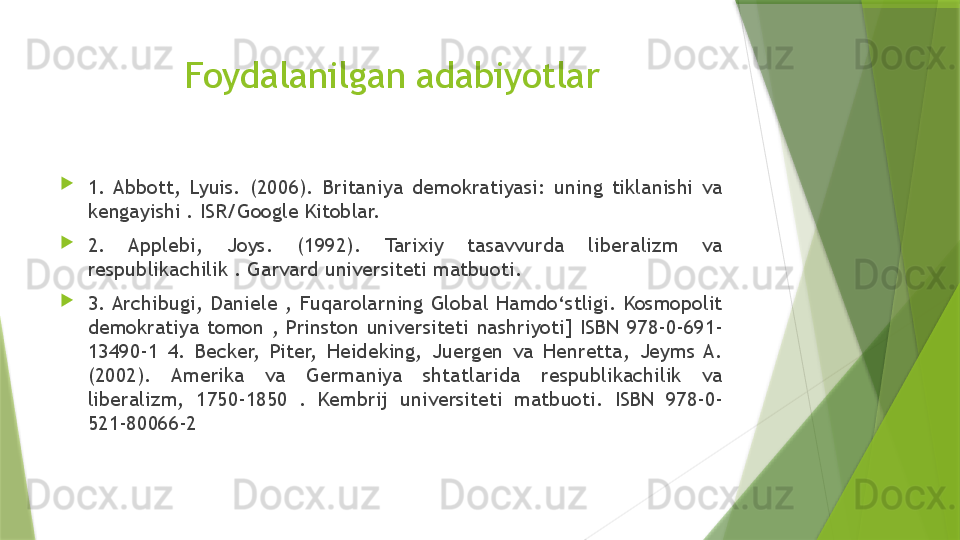 Foydalanilgan adabiyotlar

1.  Abbott,  Lyuis.  (2006).  Britaniya  demokratiyasi:  uning  tiklanishi  va 
kengayishi . ISR/Google Kitoblar. 

2.  Applebi,  Joys.  (1992).  Tarixiy  tasavvurda  liberalizm  va 
respublikachilik . Garvard universiteti matbuoti. 

3. Archibugi,  Daniele  ,  Fuqarolarning  Global  Hamdo‘stligi.  Kosmopolit 
demokratiya  tomon  ,  Prinston  universiteti  nashriyoti]  ISBN  978-0-691-
13490-1  4.  Becker,  Piter,  Heideking,  Juergen  va  Henretta,  Jeyms  A. 
(2002).  Amerika  va  Germaniya  shtatlarida  respublikachilik  va 
liberalizm,  1750-1850  .  Kembrij  universiteti  matbuoti.  ISBN  978-0-
521-80066-2                 