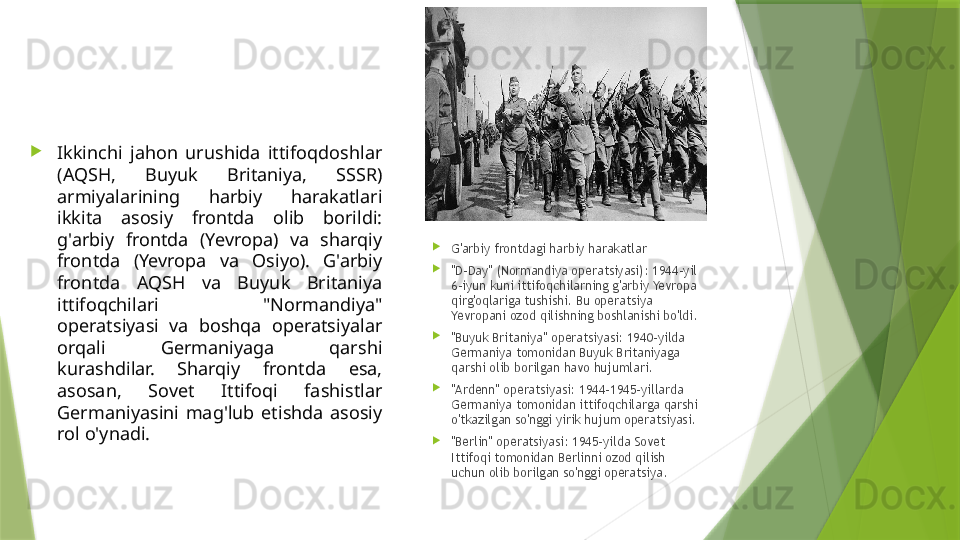 
Ikkinchi  jahon  urushida  ittifoqdoshlar 
(AQSH,  Buyuk  Britaniya,  SSSR) 
armiyalarining  harbiy  harakatlari 
ikkita  asosiy  frontda  olib  borildi: 
g'arbiy  frontda  (Yevropa)  va  sharqiy 
frontda  (Yevropa  va  Osiyo).  G'arbiy 
frontda  AQSH  va  Buyuk  Britaniya 
ittifoqchilari  "Normandiya" 
operatsiyasi  va  boshqa  operatsiyalar 
orqali  Germaniyaga  qarshi 
kurashdilar.  Sharqiy  frontda  esa, 
asosan,  Sovet  Ittifoqi  fashistlar 
Germaniyasini  mag'lub  etishda  asosiy 
rol o'ynadi. 
G'arbiy frontdagi harbiy harakatlar

"D-Day" (Normandiya operatsiyasi): 1944-yil 
6-iyun kuni ittifoqchilarning g'arbiy Yevropa 
qirg'oqlariga tushishi. Bu operatsiya 
Yevropani ozod qilishning boshlanishi bo'ldi.

"Buyuk Britaniya" operatsiyasi: 1940-yilda 
Germaniya tomonidan Buyuk Britaniyaga 
qarshi olib borilgan havo hujumlari.

"Ardenn" operatsiyasi: 1944-1945-yillarda 
Germaniya tomonidan ittifoqchilarga qarshi 
o'tkazilgan so'nggi yirik hujum operatsiyasi.

"Berlin" operatsiyasi: 1945-yilda Sovet 
Ittifoqi tomonidan Berlinni ozod qilish 
uchun olib borilgan so'nggi operatsiya.                 