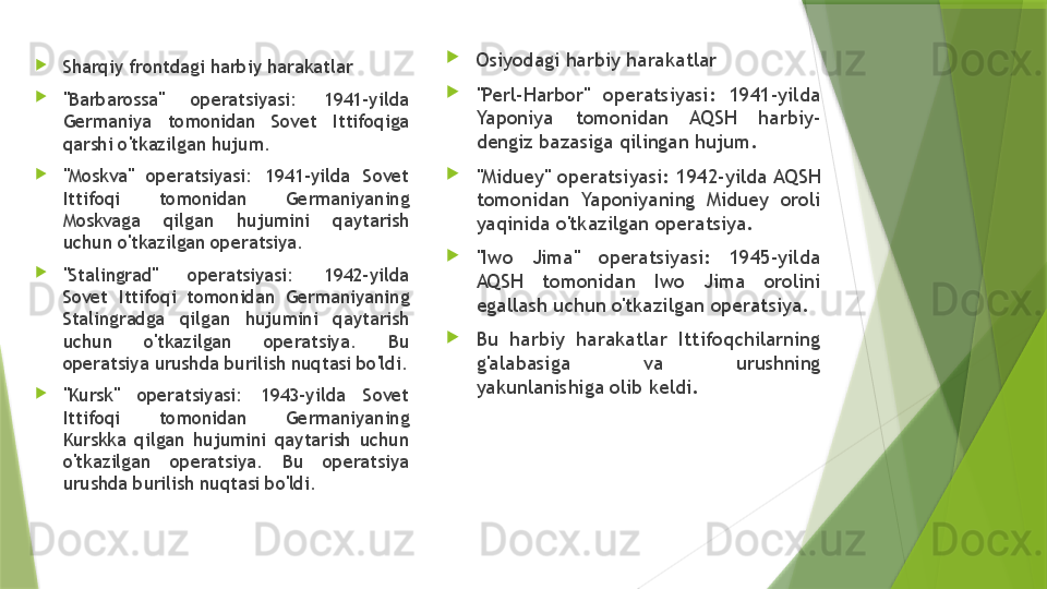 
Sharqiy frontdagi harbiy harakatlar

"Barbarossa"  operatsiyasi:  1941-yilda 
Germaniya  tomonidan  Sovet  Ittifoqiga 
qarshi o'tkazilgan hujum.

"Moskva"  operatsiyasi:  1941-yilda  Sovet 
Ittifoqi  tomonidan  Germaniyaning 
Moskvaga  qilgan  hujumini  qaytarish 
uchun o'tkazilgan operatsiya.

"Stalingrad"  operatsiyasi:  1942-yilda 
Sovet  Ittifoqi  tomonidan  Germaniyaning 
Stalingradga  qilgan  hujumini  qaytarish 
uchun  o'tkazilgan  operatsiya.  Bu 
operatsiya urushda burilish nuqtasi bo'ldi.

"Kursk"  operatsiyasi:  1943-yilda  Sovet 
Ittifoqi  tomonidan  Germaniyaning 
Kurskka  qilgan  hujumini  qaytarish  uchun 
o'tkazilgan  operatsiya.  Bu  operatsiya 
urushda burilish nuqtasi bo'ldi. 
Osiyodagi harbiy harakatlar

"Perl-Harbor"  operatsiyasi:  1941-yilda 
Yaponiya  tomonidan  AQSH  harbiy-
dengiz bazasiga qilingan hujum.

"Miduey"  operatsiyasi:  1942-yilda AQSH 
tomonidan  Yaponiyaning  Miduey  oroli 
yaqinida o'tkazilgan operatsiya.

"Iwo  Jima"  operatsiyasi:  1945-yilda 
AQSH  tomonidan  Iwo  Jima  orolini 
egallash uchun o'tkazilgan operatsiya.

Bu  harbiy  harakatlar  Ittifoqchilarning 
g'alabasiga  va  urushning 
yakunlanishiga olib keldi.                 