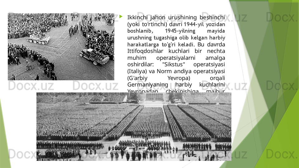 
Ikkinchi  jahon  urushining  beshinchi 
(yoki  to'rtinchi)  davri  1944-yil  yozidan 
boshlanib,  1945-yilning  mayida 
urushning  tugashiga  olib  kelgan  harbiy 
harakatlarga  to'g'ri  keladi .  Bu  davrda 
Ittifoqdoshlar  kuchlari  bir  nechta 
muhim  operatsiyalarni  amalga 
oshirdilar:  "Sikstus"  operatsiyasi 
(Italiya)  va  Norm  andiya  operatsiyasi 
(G'arbiy  Yevropa)  orqali 
Germaniyaning  harbiy  kuchlarini 
Yevropadan  chekinishiga  majbur 
qildilar.                 