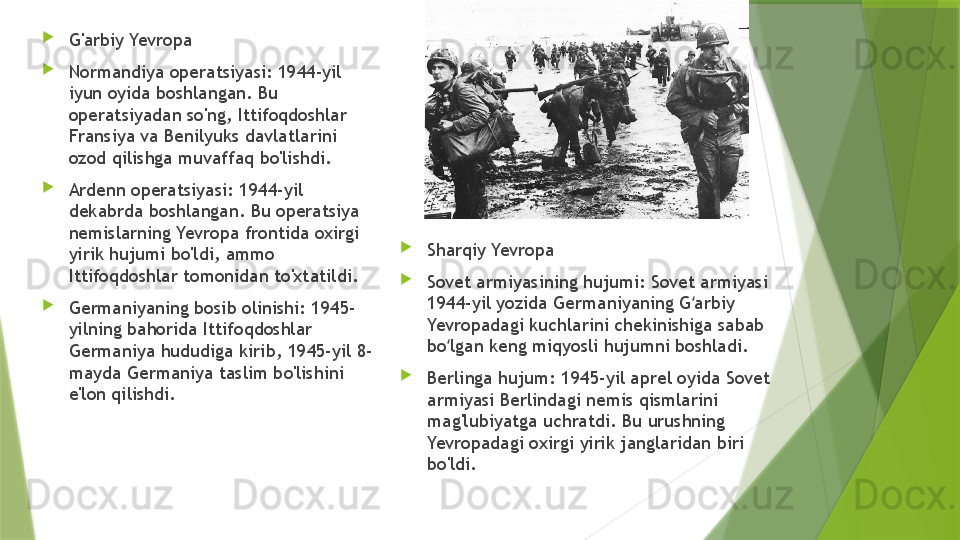 
G'arbiy Yevropa

Normandiya operatsiyasi: 1944-yil 
iyun oyida boshlangan. Bu 
operatsiyadan so'ng, Ittifoqdoshlar 
Fransiya va Benilyuks davlatlarini 
ozod qilishga muvaffaq bo'lishdi.

Ardenn operatsiyasi: 1944-yil 
dekabrda boshlangan. Bu operatsiya 
nemislarning Yevropa frontida oxirgi 
yirik hujumi bo'ldi, ammo 
Ittifoqdoshlar tomonidan to'xtatildi.

Germaniyaning bosib olinishi: 1945-
yilning bahorida Ittifoqdoshlar 
Germaniya hududiga kirib, 1945-yil 8-
mayda Germaniya taslim bo'lishini 
e'lon qilishdi. 
Sharqiy Yevropa

Sovet armiyasining hujumi: Sovet armiyasi 
1944-yil yozida Germaniyaning G arbiy ʻ
Yevropadagi kuchlarini chekinishiga sabab 
bo lgan keng miqyosli hujumni boshladi.	
ʻ

Berlinga hujum: 1945-yil aprel oyida Sovet 
armiyasi Berlindagi nemis qismlarini 
mag'lubiyatga uchratdi. Bu urushning 
Yevropadagi oxirgi yirik janglaridan biri 
bo'ldi.                 