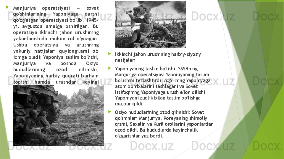 
Manjuriya  operatsiyasi  —  sovet 
qo shinlarining  Yaponiyaga  qarshi ʻ
qo zg atgan  operatsiyasi  bo lib,  1945-
ʻ ʻ ʻ
yil  avgustda  amalga  oshirilgan.  Bu 
operatsiya  Ikkinchi  jahon  urushining 
yakunlanishida  muhim  rol  o ynagan. 	
ʻ
Ushbu  operatsiya  va  urushning 
yakuniy  natijalari  quyidagilarni  o z 	
ʻ
ichiga oladi: Yaponiya taslim bo lishi, 	
ʻ
Manjuriya  va  boshqa  Osiyo 
hududlarining  ozod  qilinishi, 
Yaponiyaning  harbiy  qudrati  barham 
topishi  hamda  urushdan  keyingi 
dunyo tartibining o zgarishi.	
ʻ 
Ikkinchi jahon urushining harbiy-siyosiy 
natijalari

Yaponiyaning taslim bo lishi: SSSRning 	
ʻ
Manjuriya operatsiyasi Yaponiyaning taslim 
bo lishini tezlashtirdi. AQSHning Yaponiyaga 	
ʻ
atom bombalarini tashlagani va Sovet 
Ittifoqining Yaponiyaga urush e lon qilishi 	
ʼ
Yaponiyani zudlik bilan taslim bo lishga 	
ʻ
majbur qildi.

Osiyo hududlarining ozod qilinishi: Sovet 
qo shinlari Manjuriya, Koreyaning shimoliy 	
ʻ
qismi, Saxalin va Kuril orollarini yaponlardan 
ozod qildi. Bu hududlarda keyinchalik 
o zgarishlar yuz berdi.
ʻ                 