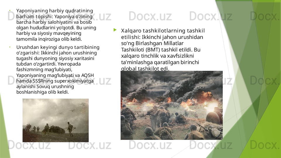 •
Yaponi y aning harbiy  qudrat ining 
barham t opishi:  Yaponiya oʻzining 
barcha harbiy salohiyatini va bosib 
olgan hududlarini yoʻqotdi. Bu uning 
harbiy va siyosiy mavqeyining 
tamomila inqiroziga olib keldi.
•
Urushdan k ey ingi  duny o t art ibining 
oʻzgarishi:  Ikkinchi jahon urushining 
tugashi dunyoning siyosiy xaritasini 
tubdan oʻzgartirdi. Yevropada 
fashizmning magʻlubiyati, 
Yaponiyaning magʻlubiyati va AQSH 
hamda SSSRning superxokimiyatga 
aylanishi Sovuq urushning 
boshlanishiga olib keldi. 
X alqaro t ashk i lot larning t ashk il 
et ilishi:  Ikkinchi jahon urushidan 
soʻng Birlashgan Millatlar 
Tashkiloti (BMT) tashkil etildi. Bu 
xalqaro tinchlik va xavfsizlikni 
taʼminlashga qaratilgan birinchi 
global tashkilot edi.                 