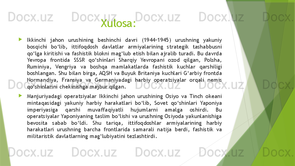Xulosa: 

Ikkinchi  jahon  urushining  beshinchi  davri  (1944–1945)  urushning  yakuniy 
bosqichi  bo‘lib,  ittifoqdosh  davlatlar  armiyalarining  strategik  tashabbusni 
qo‘lga kiritishi va fashistik blokni mag‘lub etish bilan ajralib turadi. Bu davrda 
Yevropa  frontida  SSSR  qo‘shinlari  Sharqiy  Yevropani  ozod  qilgan,  Polsha, 
Ruminiya,  Vengriya  va  boshqa  mamlakatlarda  fashistik  kuchlar  qarshiligi 
boshlangan. Shu bilan birga, AQSH va Buyuk Britaniya kuchlari G‘arbiy frontda 
Normandiya,  Fransiya  va  Germaniyadagi  harbiy  operatsiyalar  orqali  nemis 
qo‘shinlarini chekinishga majbur qilgan.

Manjuriyadagi  operatsiyalar  Ikkinchi  jahon  urushining  Osiyo  va  Tinch  okeani 
mintaqasidagi  yakuniy  harbiy  harakatlari  bo‘lib,  Sovet  qo‘shinlari  Yaponiya 
imperiyasiga  qarshi  muvaffaqiyatli  hujumlarni  amalga  oshirdi.  Bu 
operatsiyalar Yaponiyaning taslim bo‘lishi va urushning Osiyoda yakunlanishiga 
bevosita  sabab  bo‘ldi.  Shu  tariqa,  ittifoqdoshlar  armiyalarining  harbiy 
harakatlari  urushning  barcha  frontlarida  samarali  natija  berdi,  fashistik  va 
militaristik davlatlarning mag‘lubiyatini tezlashtirdi.               
