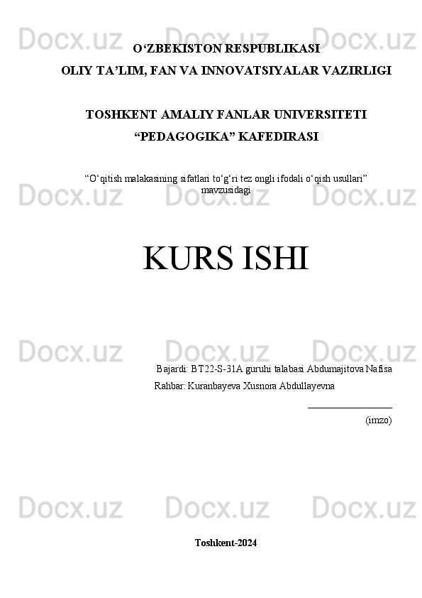 O‘Z BEKISTON RESPUBLIKASI 
OLIY TA’LIM, FAN VA INNOVATSIYALAR VAZIRLIGI
TOSHKENT  AMALIY FANLAR UNIVERSITETI
“PEDAGOGIKA” KAFEDIRASI
“ O‘qitish malakasining sifatlari to‘g‘ri tez ongli ifodali o‘qish usullari”
mavzusidagi
KURS ISHI
Bajardi:  BT22-S-31A guruhi  talabasi   Abdumajitova Nafisa
      Rahbar:   Kuranbayeva Xusnora Abdullayevna 
_________________
(imzo)
Toshkent-2024 